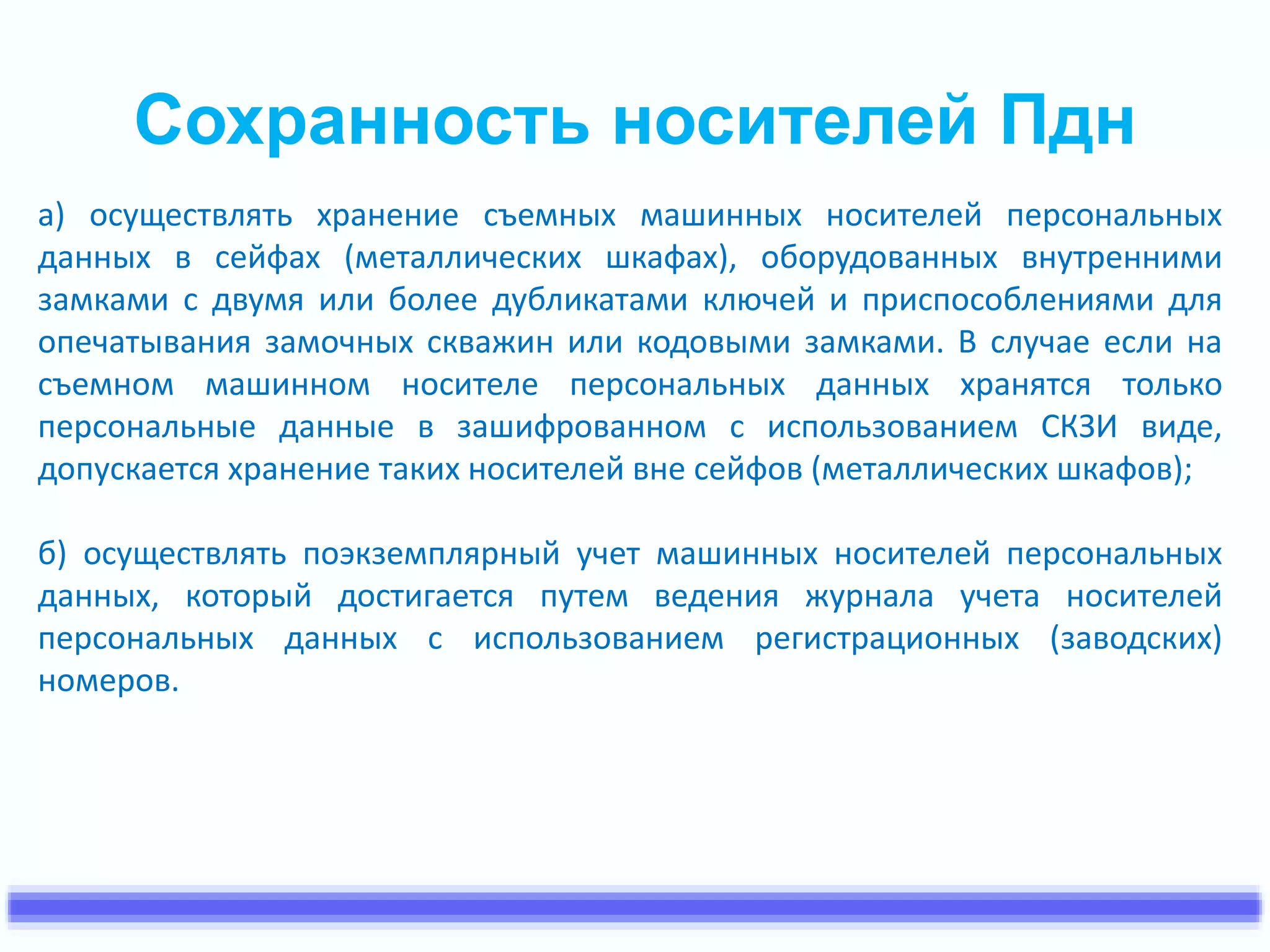 Сохранность носителей Пдн 
а) осуществлять хранение съемных машинных носителей персональных 
данных в сейфах (металлических шкафах), оборудованных внутренними 
замками с двумя или более дубликатами ключей и приспособлениями для 
опечатывания замочных скважин или кодовыми замками. В случае если на 
съемном машинном носителе персональных данных хранятся только 
персональные данные в зашифрованном с использованием СКЗИ виде, 
допускается хранение таких носителей вне сейфов (металлических шкафов); 
б) осуществлять поэкземплярный учет машинных носителей персональных 
данных, который достигается путем ведения журнала учета носителей 
персональных данных с использованием регистрационных (заводских) 
номеров. 
 