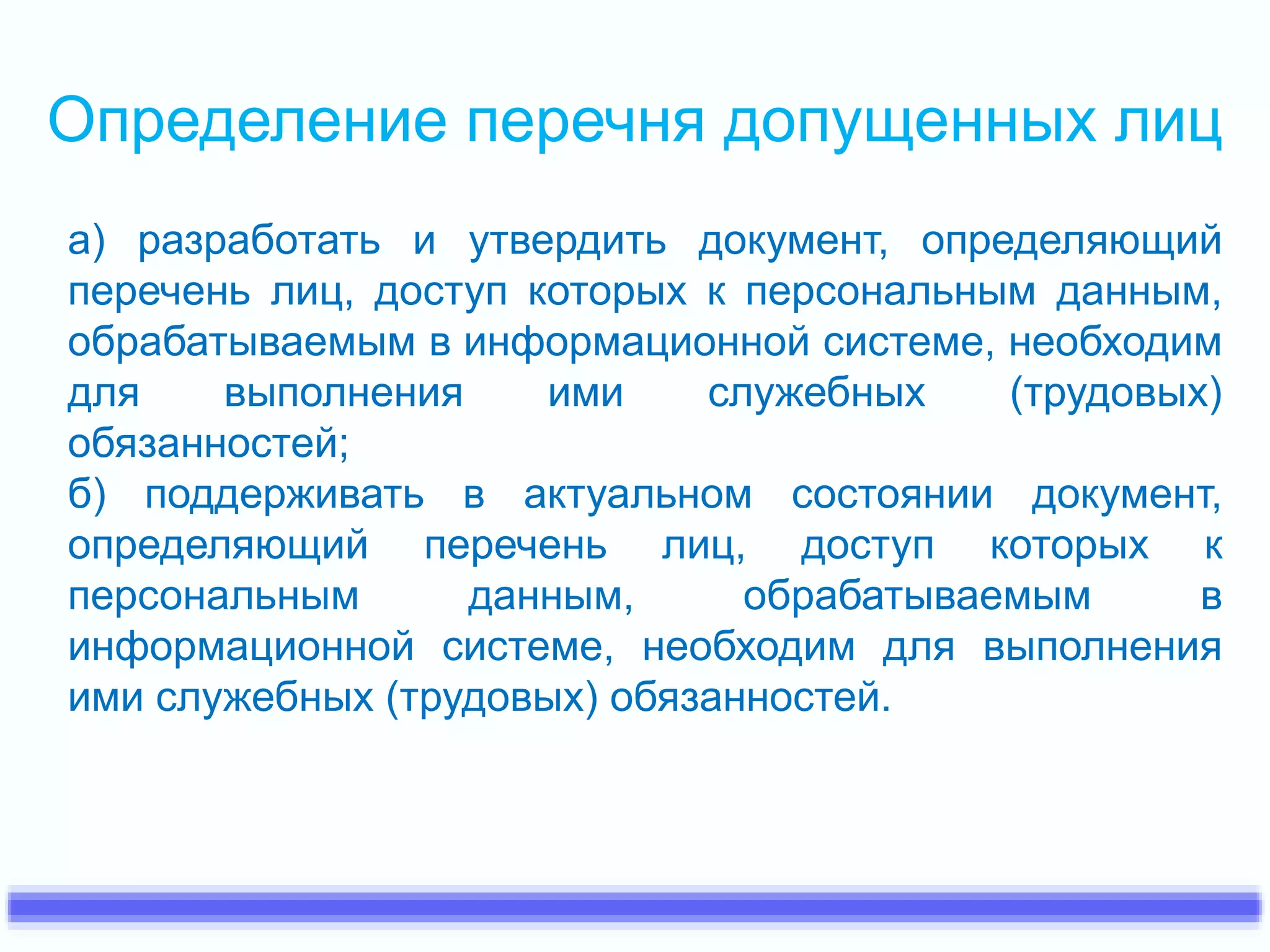 Определение перечня допущенных лиц 
а) разработать и утвердить документ, определяющий 
перечень лиц, доступ которых к персональным данным, 
обрабатываемым в информационной системе, необходим 
для выполнения ими служебных (трудовых) 
обязанностей; 
б) поддерживать в актуальном состоянии документ, 
определяющий перечень лиц, доступ которых к 
персональным данным, обрабатываемым в 
информационной системе, необходим для выполнения 
ими служебных (трудовых) обязанностей. 
 