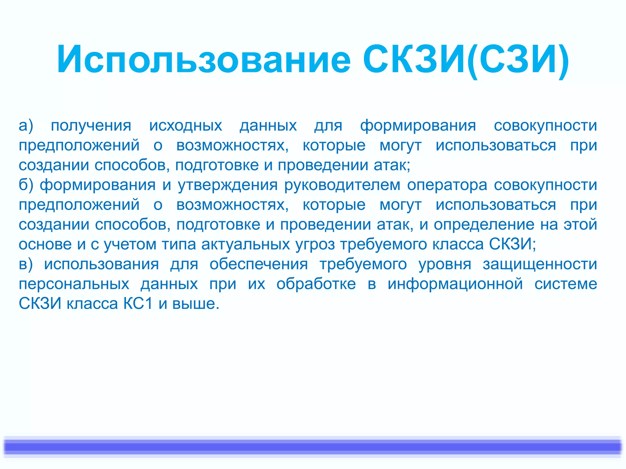 Использование СКЗИ(СЗИ) 
а) получения исходных данных для формирования совокупности 
предположений о возможностях, которые могут использоваться при 
создании способов, подготовке и проведении атак; 
б) формирования и утверждения руководителем оператора совокупности 
предположений о возможностях, которые могут использоваться при 
создании способов, подготовке и проведении атак, и определение на этой 
основе и с учетом типа актуальных угроз требуемого класса СКЗИ; 
в) использования для обеспечения требуемого уровня защищенности 
персональных данных при их обработке в информационной системе 
СКЗИ класса КС1 и выше. 
 
