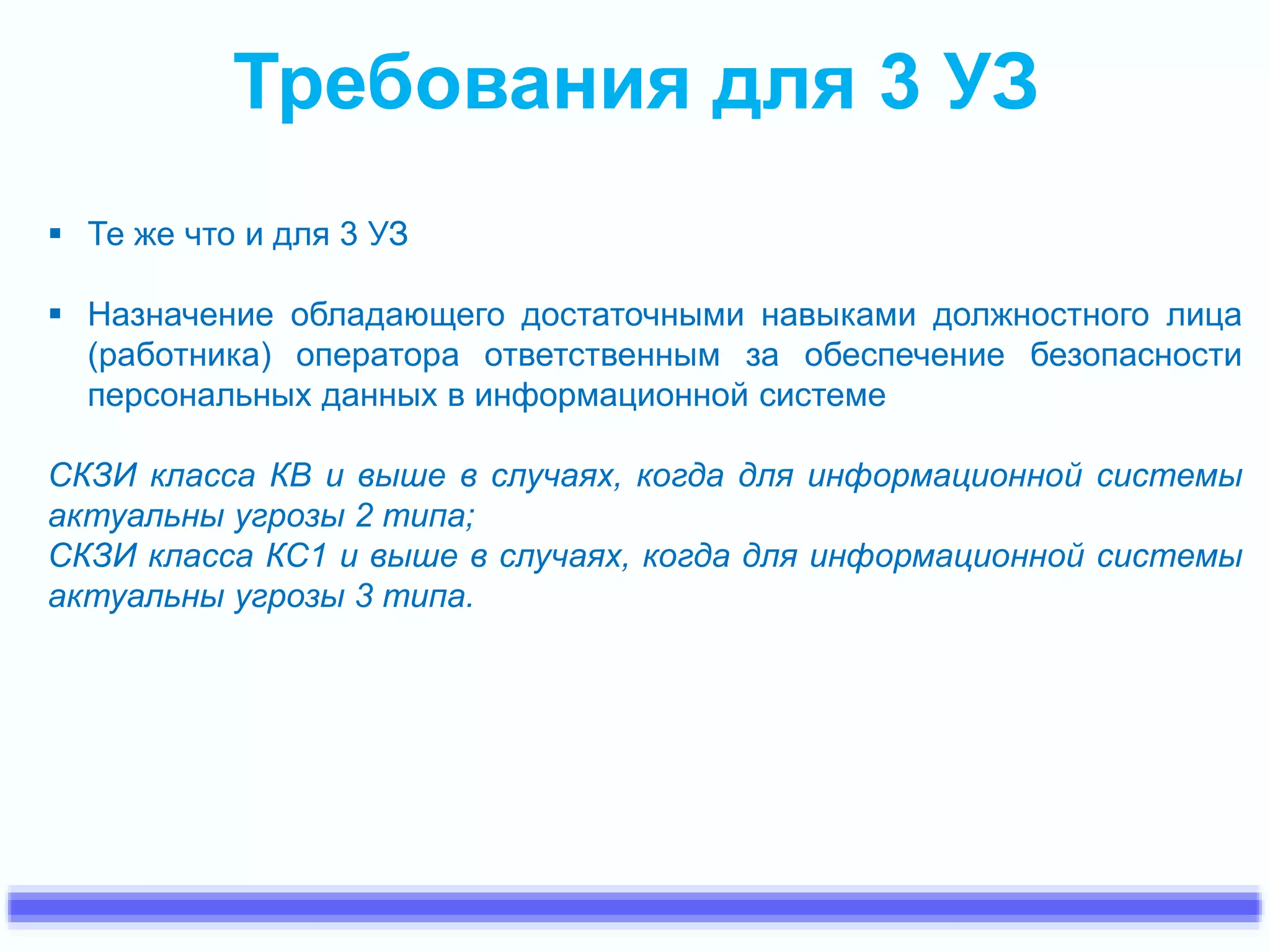 Требования для 3 УЗ 
 Те же что и для 3 УЗ 
 Назначение обладающего достаточными навыками должностного лица 
(работника) оператора ответственным за обеспечение безопасности 
персональных данных в информационной системе 
СКЗИ класса КВ и выше в случаях, когда для информационной системы 
актуальны угрозы 2 типа; 
СКЗИ класса КС1 и выше в случаях, когда для информационной системы 
актуальны угрозы 3 типа. 
 