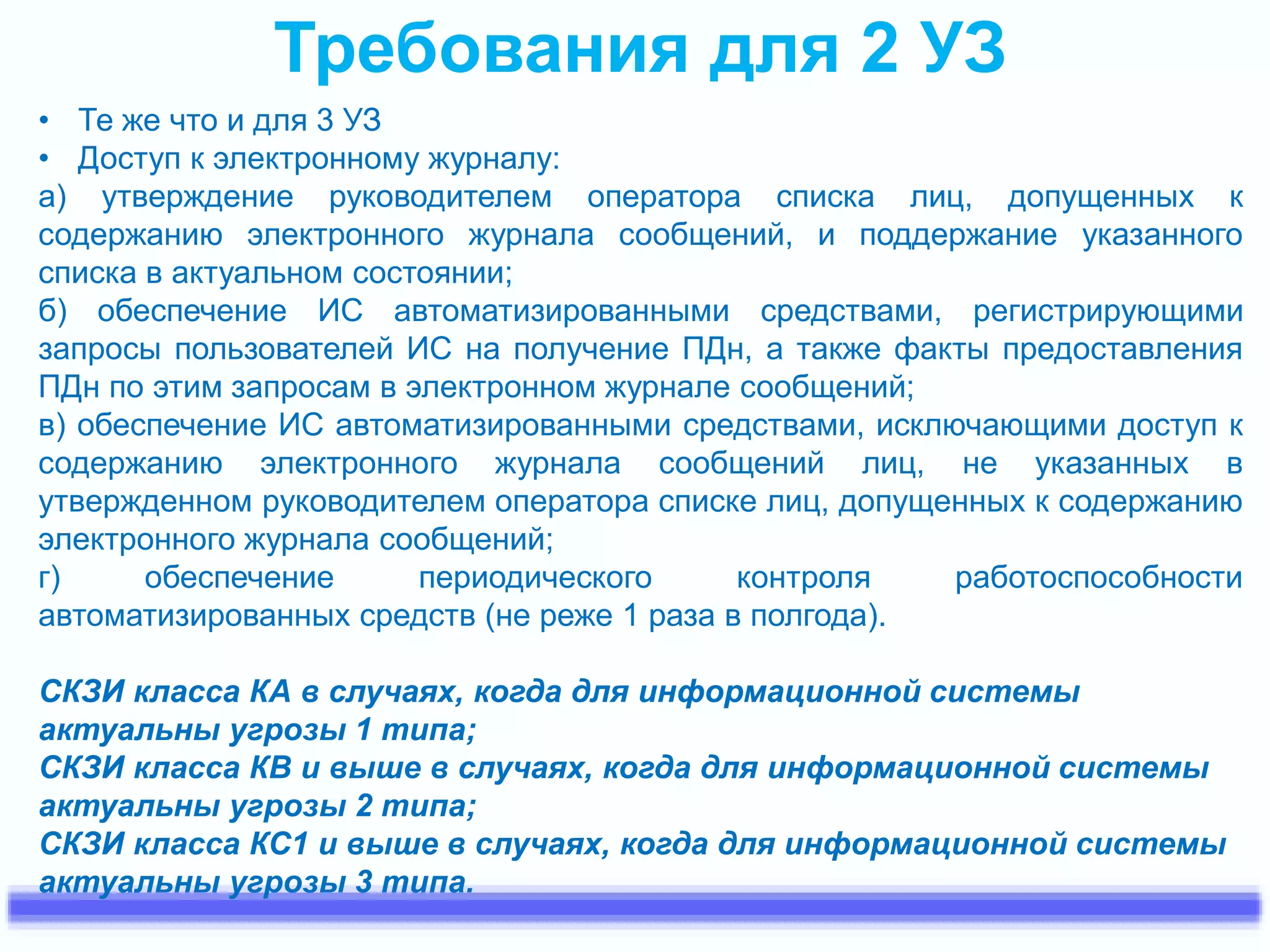 Требования для 2 УЗ 
• Те же что и для 3 УЗ 
• Доступ к электронному журналу: 
а) утверждение руководителем оператора списка лиц, допущенных к 
содержанию электронного журнала сообщений, и поддержание указанного 
списка в актуальном состоянии; 
б) обеспечение ИС автоматизированными средствами, регистрирующими 
запросы пользователей ИС на получение ПДн, а также факты предоставления 
ПДн по этим запросам в электронном журнале сообщений; 
в) обеспечение ИС автоматизированными средствами, исключающими доступ к 
содержанию электронного журнала сообщений лиц, не указанных в 
утвержденном руководителем оператора списке лиц, допущенных к содержанию 
электронного журнала сообщений; 
г) обеспечение периодического контроля работоспособности 
автоматизированных средств (не реже 1 раза в полгода). 
СКЗИ класса КА в случаях, когда для информационной системы 
актуальны угрозы 1 типа; 
СКЗИ класса КВ и выше в случаях, когда для информационной системы 
актуальны угрозы 2 типа; 
СКЗИ класса КС1 и выше в случаях, когда для информационной системы 
актуальны угрозы 3 типа. 
 