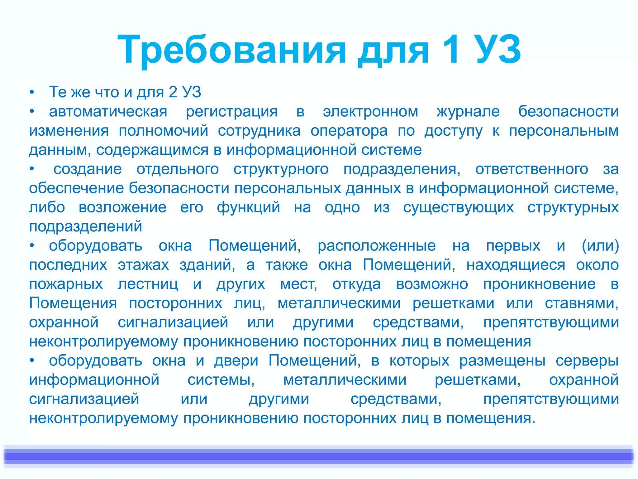 Требования для 1 УЗ 
• Те же что и для 2 УЗ 
• автоматическая регистрация в электронном журнале безопасности 
изменения полномочий сотрудника оператора по доступу к персональным 
данным, содержащимся в информационной системе 
• создание отдельного структурного подразделения, ответственного за 
обеспечение безопасности персональных данных в информационной системе, 
либо возложение его функций на одно из существующих структурных 
подразделений 
• оборудовать окна Помещений, расположенные на первых и (или) 
последних этажах зданий, а также окна Помещений, находящиеся около 
пожарных лестниц и других мест, откуда возможно проникновение в 
Помещения посторонних лиц, металлическими решетками или ставнями, 
охранной сигнализацией или другими средствами, препятствующими 
неконтролируемому проникновению посторонних лиц в помещения 
• оборудовать окна и двери Помещений, в которых размещены серверы 
информационной системы, металлическими решетками, охранной 
сигнализацией или другими средствами, препятствующими 
неконтролируемому проникновению посторонних лиц в помещения. 
 