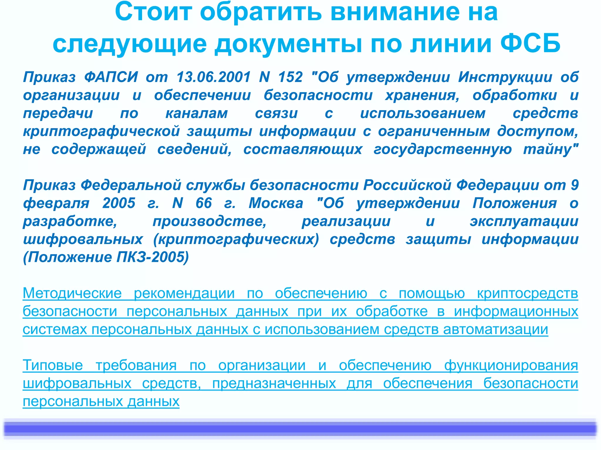 Стоит обратить внимание на 
следующие документы по линии ФСБ 
Приказ ФАПСИ от 13.06.2001 N 152 "Об утверждении Инструкции об 
организации и обеспечении безопасности хранения, обработки и 
передачи по каналам связи с использованием средств 
криптографической защиты информации с ограниченным доступом, 
не содержащей сведений, составляющих государственную тайну" 
Приказ Федеральной службы безопасности Российской Федерации от 9 
февраля 2005 г. N 66 г. Москва "Об утверждении Положения о 
разработке, производстве, реализации и эксплуатации 
шифровальных (криптографических) средств защиты информации 
(Положение ПКЗ-2005) 
Методические рекомендации по обеспечению с помощью криптосредств 
безопасности персональных данных при их обработке в информационных 
системах персональных данных с использованием средств автоматизации 
Типовые требования по организации и обеспечению функционирования 
шифровальных средств, предназначенных для обеспечения безопасности 
персональных данных 
 