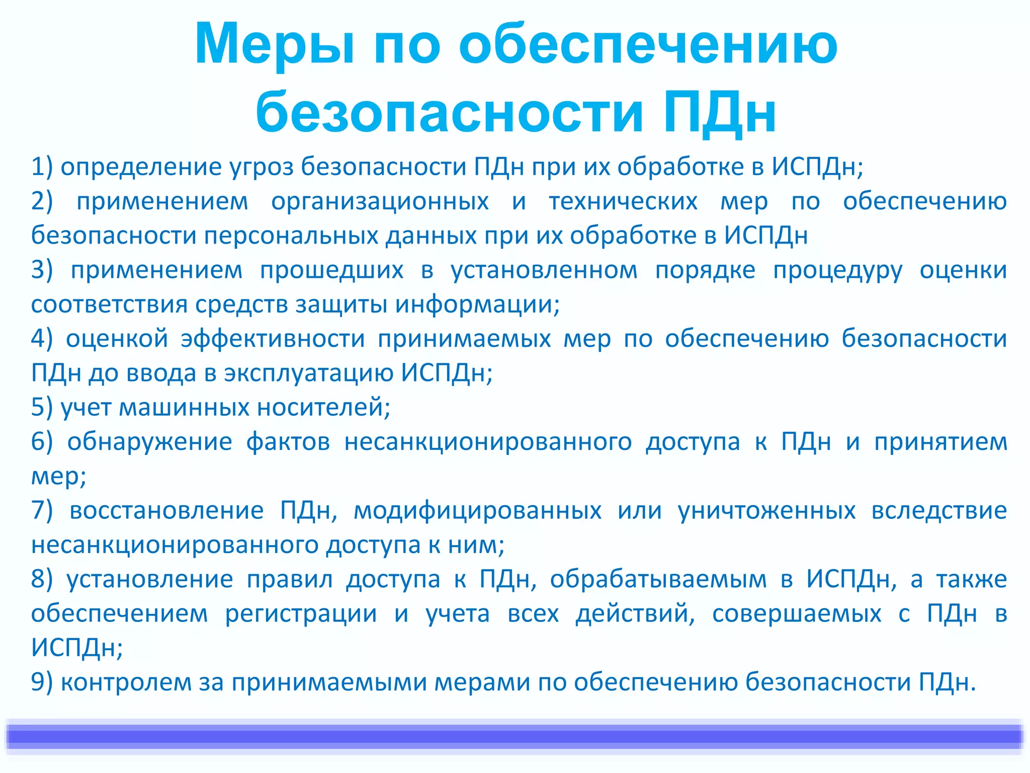 Меры по обеспечению 
безопасности ПДн 
1) определение угроз безопасности ПДн при их обработке в ИСПДн; 
2) применением организационных и технических мер по обеспечению 
безопасности персональных данных при их обработке в ИСПДн 
3) применением прошедших в установленном порядке процедуру оценки 
соответствия средств защиты информации; 
4) оценкой эффективности принимаемых мер по обеспечению безопасности 
ПДн до ввода в эксплуатацию ИСПДн; 
5) учет машинных носителей; 
6) обнаружение фактов несанкционированного доступа к ПДн и принятием 
мер; 
7) восстановление ПДн, модифицированных или уничтоженных вследствие 
несанкционированного доступа к ним; 
8) установление правил доступа к ПДн, обрабатываемым в ИСПДн, а также 
обеспечением регистрации и учета всех действий, совершаемых с ПДн в 
ИСПДн; 
9) контролем за принимаемыми мерами по обеспечению безопасности ПДн. 
 
