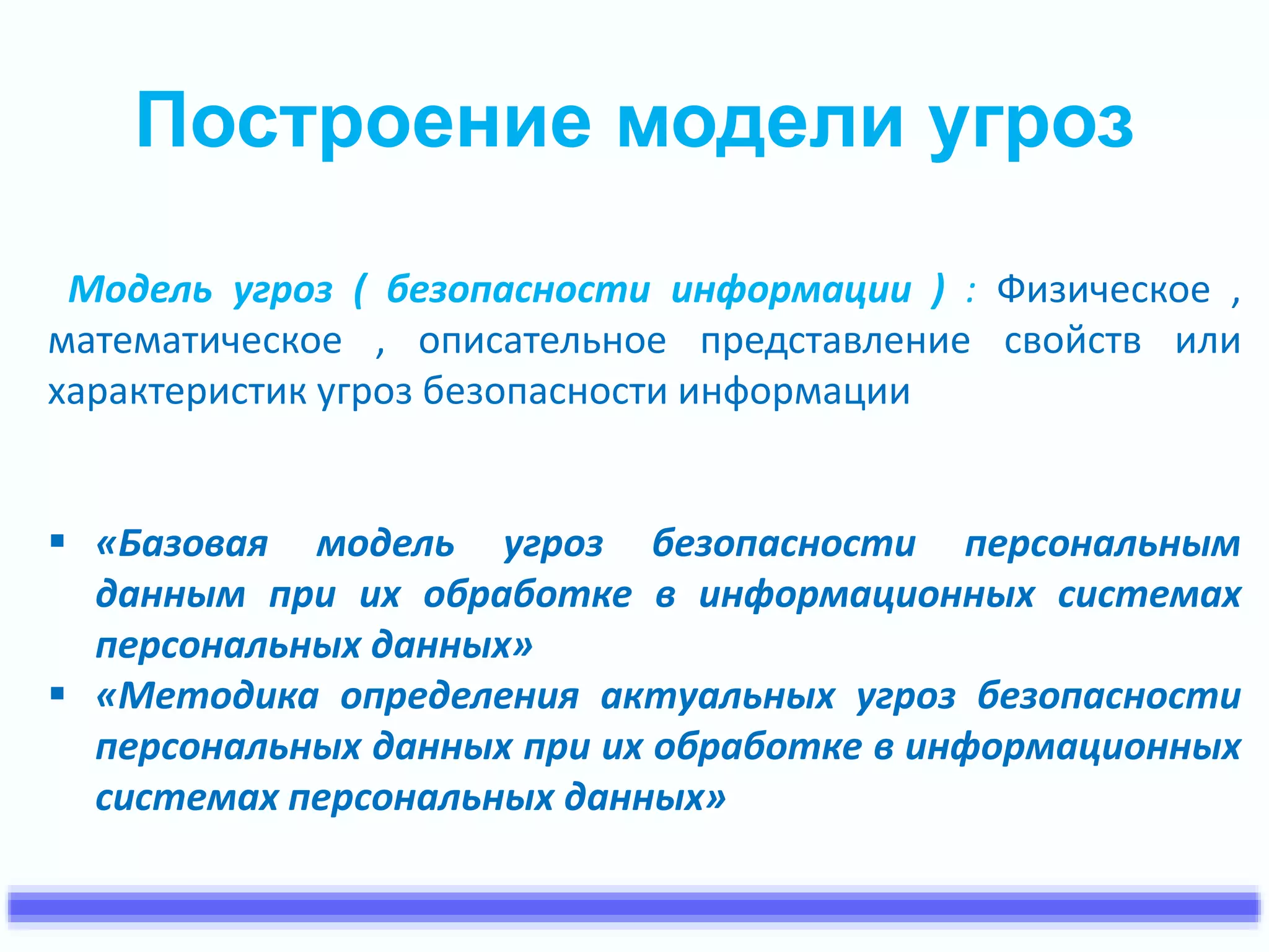 Построение модели угроз 
Модель угроз ( безопасности информации ) : Физическое , 
математическое , описательное представление свойств или 
характеристик угроз безопасности информации 
 «Базовая модель угроз безопасности персональным 
данным при их обработке в информационных системах 
персональных данных» 
 «Методика определения актуальных угроз безопасности 
персональных данных при их обработке в информационных 
системах персональных данных» 
 