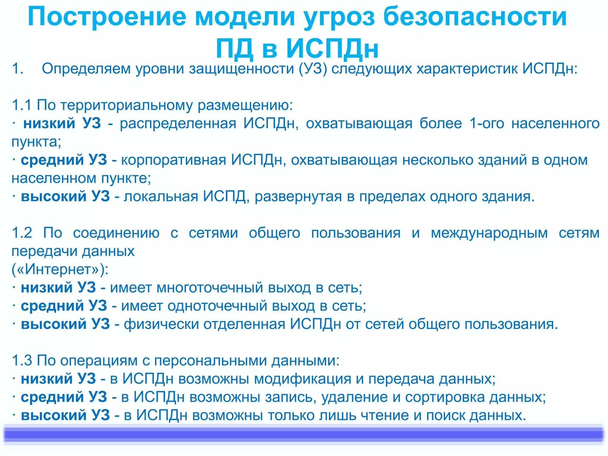 Построение модели угроз безопасности 
ПД в ИСПДн 
1. Определяем уровни защищенности (УЗ) следующих характеристик ИСПДн: 
1.1 По территориальному размещению: 
· низкий УЗ - распределенная ИСПДн, охватывающая более 1-ого населенного 
пункта; 
· средний УЗ - корпоративная ИСПДн, охватывающая несколько зданий в одном 
населенном пункте; 
· высокий УЗ - локальная ИСПД, развернутая в пределах одного здания. 
1.2 По соединению с сетями общего пользования и международным сетям 
передачи данных 
(«Интернет»): 
· низкий УЗ - имеет многоточечный выход в сеть; 
· средний УЗ - имеет одноточечный выход в сеть; 
· высокий УЗ - физически отделенная ИСПДн от сетей общего пользования. 
1.3 По операциям с персональными данными: 
· низкий УЗ - в ИСПДн возможны модификация и передача данных; 
· средний УЗ - в ИСПДн возможны запись, удаление и сортировка данных; 
· высокий УЗ - в ИСПДн возможны только лишь чтение и поиск данных. 
 