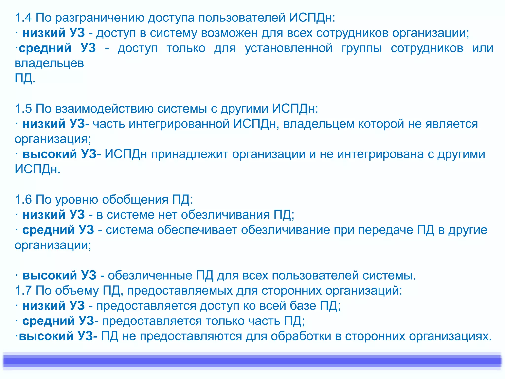 1.4 По разграничению доступа пользователей ИСПДн: 
· низкий УЗ - доступ в систему возможен для всех сотрудников организации; 
·средний УЗ - доступ только для установленной группы сотрудников или 
владельцев 
ПД. 
1.5 По взаимодействию системы с другими ИСПДн: 
· низкий УЗ- часть интегрированной ИСПДн, владельцем которой не является 
организация; 
· высокий УЗ- ИСПДн принадлежит организации и не интегрирована с другими 
ИСПДн. 
1.6 По уровню обобщения ПД: 
· низкий УЗ - в системе нет обезличивания ПД; 
· средний УЗ - система обеспечивает обезличивание при передаче ПД в другие 
организации; 
· высокий УЗ - обезличенные ПД для всех пользователей системы. 
1.7 По объему ПД, предоставляемых для сторонних организаций: 
· низкий УЗ - предоставляется доступ ко всей базе ПД; 
· средний УЗ- предоставляется только часть ПД; 
·высокий УЗ- ПД не предоставляются для обработки в сторонних организациях. 
 