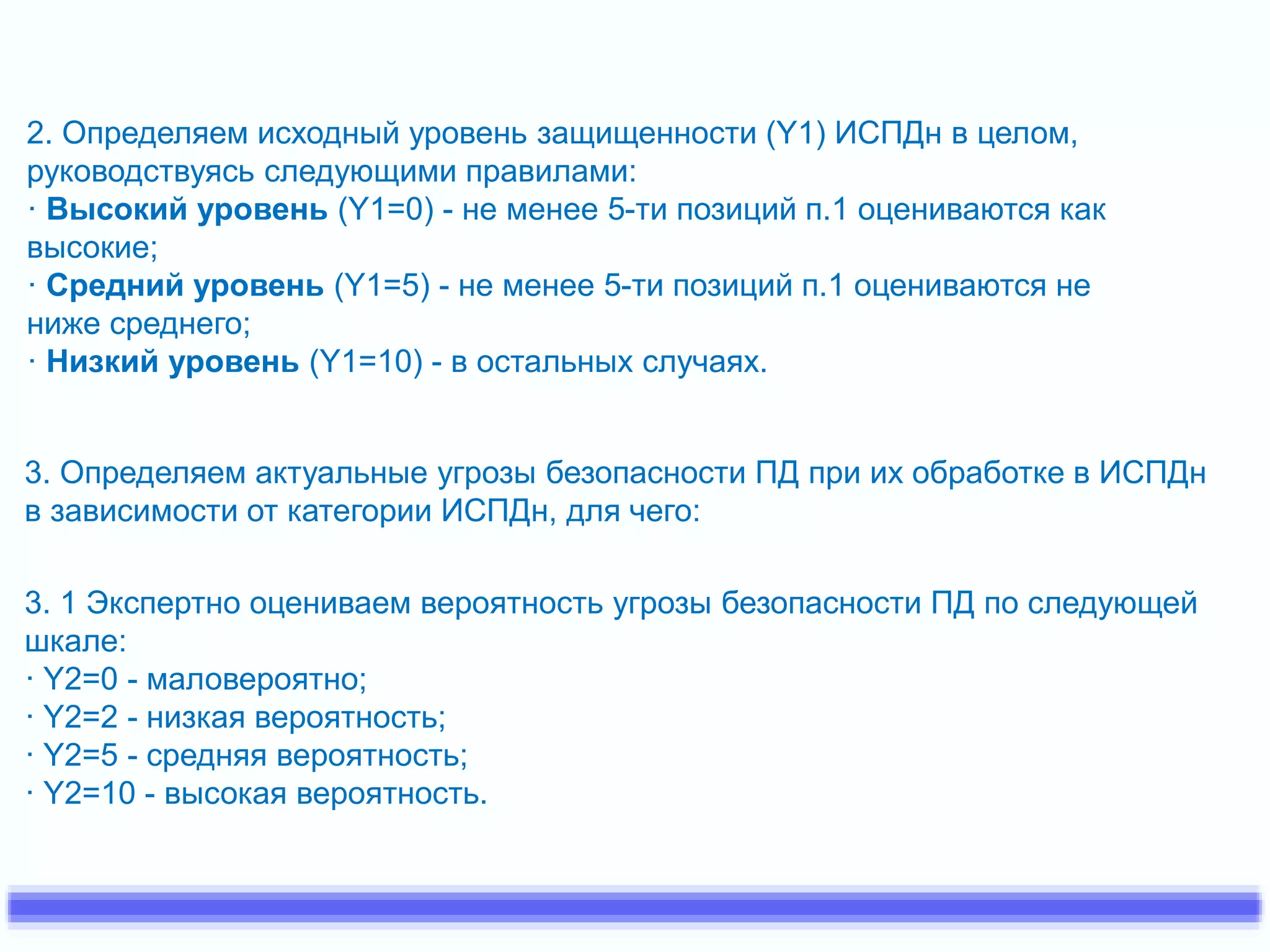 2. Определяем исходный уровень защищенности (Y1) ИСПДн в целом, 
руководствуясь следующими правилами: 
· Высокий уровень (Y1=0) - не менее 5-ти позиций п.1 оцениваются как 
высокие; 
· Средний уровень (Y1=5) - не менее 5-ти позиций п.1 оцениваются не 
ниже среднего; 
· Низкий уровень (Y1=10) - в остальных случаях. 
3. Определяем актуальные угрозы безопасности ПД при их обработке в ИСПДн 
в зависимости от категории ИСПДн, для чего: 
3. 1 Экспертно оцениваем вероятность угрозы безопасности ПД по следующей 
шкале: 
· Y2=0 - маловероятно; 
· Y2=2 - низкая вероятность; 
· Y2=5 - средняя вероятность; 
· Y2=10 - высокая вероятность. 
 