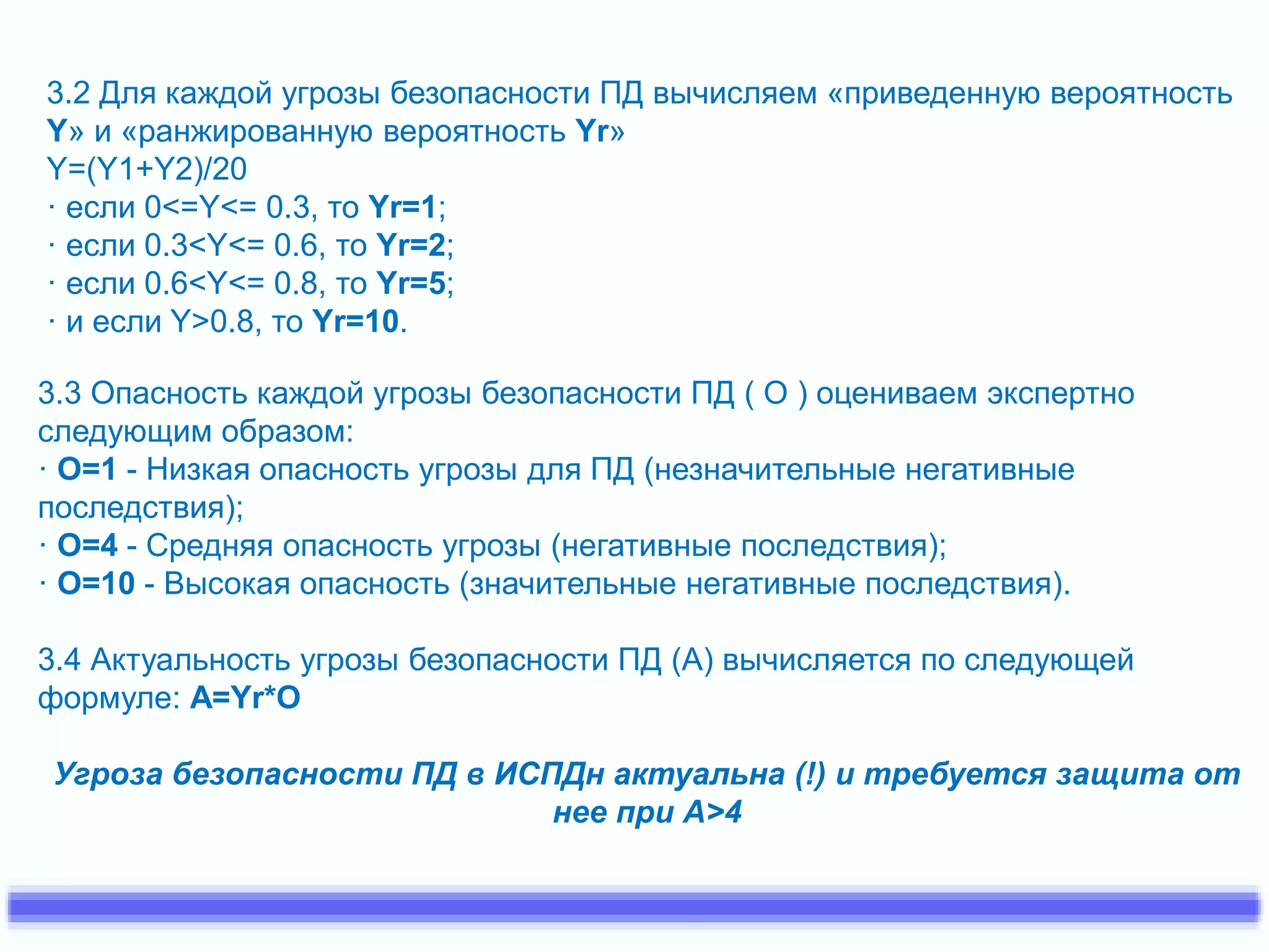 3.2 Для каждой угрозы безопасности ПД вычисляем «приведенную вероятность 
Y» и «ранжированную вероятность Yr» 
Y=(Y1+Y2)/20 
· если 0<=Y<= 0.3, то Yr=1; 
· если 0.3<Y<= 0.6, то Yr=2; 
· если 0.6<Y<= 0.8, то Yr=5; 
· и если Y>0.8, то Yr=10. 
3.3 Опасность каждой угрозы безопасности ПД ( О ) оцениваем экспертно 
следующим образом: 
· O=1 - Низкая опасность угрозы для ПД (незначительные негативные 
последствия); 
· O=4 - Средняя опасность угрозы (негативные последствия); 
· O=10 - Высокая опасность (значительные негативные последствия). 
3.4 Актуальность угрозы безопасности ПД (А) вычисляется по следующей 
формуле: A=Yr*O 
Угроза безопасности ПД в ИСПДн актуальна (!) и требуется защита от 
нее при А>4 
 