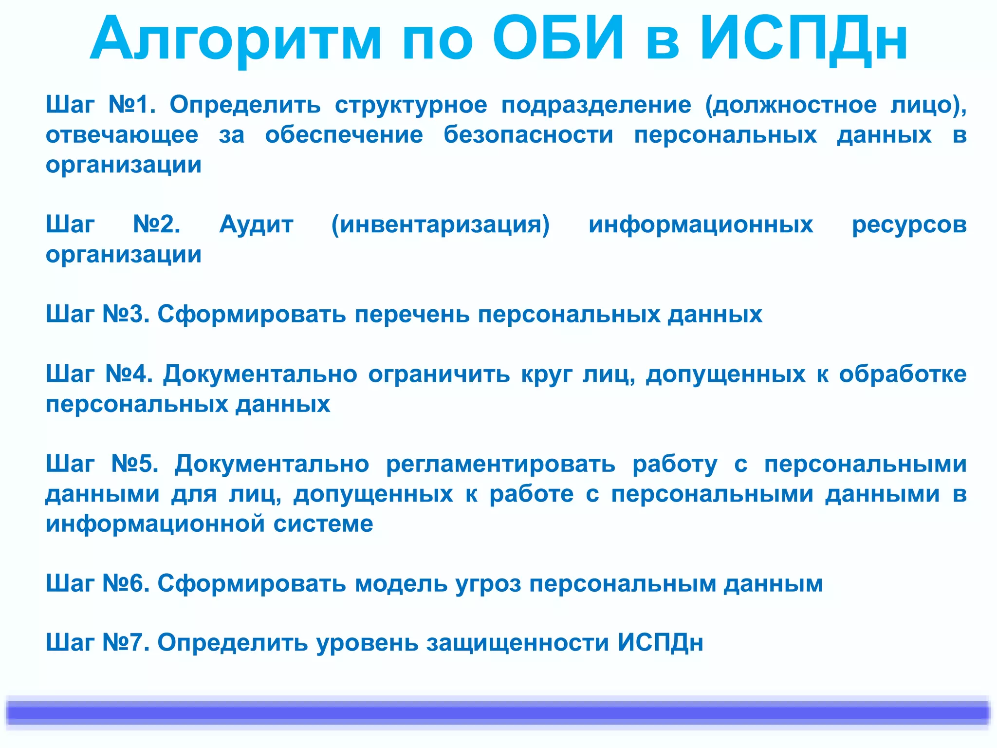 Алгоритм по ОБИ в ИСПДн 
Шаг №1. Определить структурное подразделение (должностное лицо), 
отвечающее за обеспечение безопасности персональных данных в 
организации 
Шаг №2. Аудит (инвентаризация) информационных ресурсов 
организации 
Шаг №3. Сформировать перечень персональных данных 
Шаг №4. Документально ограничить круг лиц, допущенных к обработке 
персональных данных 
Шаг №5. Документально регламентировать работу с персональными 
данными для лиц, допущенных к работе с персональными данными в 
информационной системе 
Шаг №6. Сформировать модель угроз персональным данным 
Шаг №7. Определить уровень защищенности ИСПДн 
 