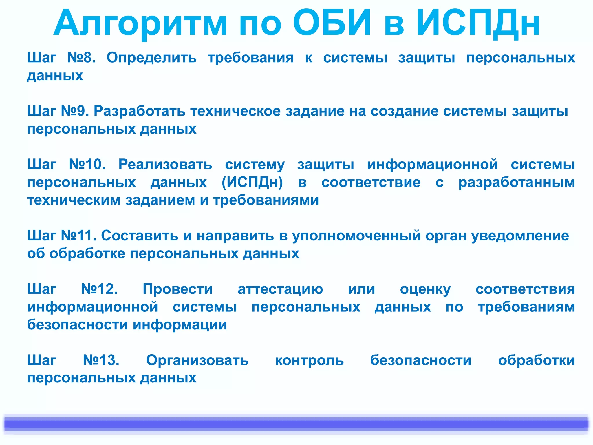 Алгоритм по ОБИ в ИСПДн 
Шаг №8. Определить требования к системы защиты персональных 
данных 
Шаг №9. Разработать техническое задание на создание системы защиты 
персональных данных 
Шаг №10. Реализовать систему защиты информационной системы 
персональных данных (ИСПДн) в соответствие с разработанным 
техническим заданием и требованиями 
Шаг №11. Составить и направить в уполномоченный орган уведомление 
об обработке персональных данных 
Шаг №12. Провести аттестацию или оценку соответствия 
информационной системы персональных данных по требованиям 
безопасности информации 
Шаг №13. Организовать контроль безопасности обработки 
персональных данных 
 