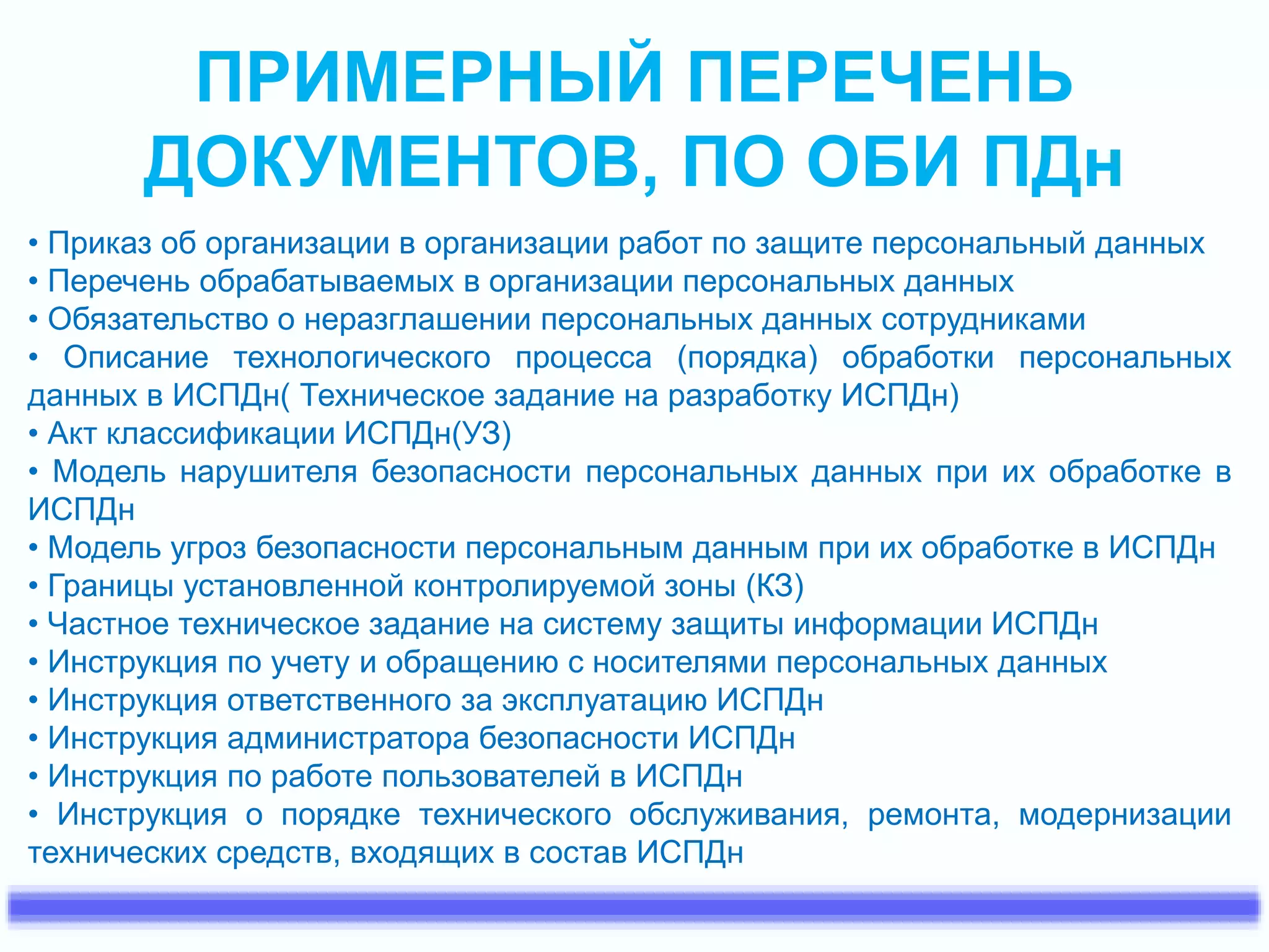 ПРИМЕРНЫЙ ПЕРЕЧЕНЬ 
ДОКУМЕНТОВ, ПО ОБИ ПДн 
• Приказ об организации в организации работ по защите персональный данных 
• Перечень обрабатываемых в организации персональных данных 
• Обязательство о неразглашении персональных данных сотрудниками 
• Описание технологического процесса (порядка) обработки персональных 
данных в ИСПДн( Техническое задание на разработку ИСПДн) 
• Акт классификации ИСПДн(УЗ) 
• Модель нарушителя безопасности персональных данных при их обработке в 
ИСПДн 
• Модель угроз безопасности персональным данным при их обработке в ИСПДн 
• Границы установленной контролируемой зоны (КЗ) 
• Частное техническое задание на систему защиты информации ИСПДн 
• Инструкция по учету и обращению с носителями персональных данных 
• Инструкция ответственного за эксплуатацию ИСПДн 
• Инструкция администратора безопасности ИСПДн 
• Инструкция по работе пользователей в ИСПДн 
• Инструкция о порядке технического обслуживания, ремонта, модернизации 
технических средств, входящих в состав ИСПДн 
 