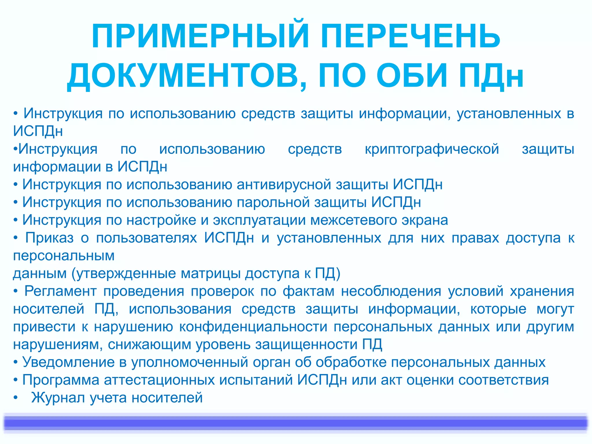 ПРИМЕРНЫЙ ПЕРЕЧЕНЬ 
ДОКУМЕНТОВ, ПО ОБИ ПДн 
• Инструкция по использованию средств защиты информации, установленных в 
ИСПДн 
•Инструкция по использованию средств криптографической защиты 
информации в ИСПДн 
• Инструкция по использованию антивирусной защиты ИСПДн 
• Инструкция по использованию парольной защиты ИСПДн 
• Инструкция по настройке и эксплуатации межсетевого экрана 
• Приказ о пользователях ИСПДн и установленных для них правах доступа к 
персональным 
данным (утвержденные матрицы доступа к ПД) 
• Регламент проведения проверок по фактам несоблюдения условий хранения 
носителей ПД, использования средств защиты информации, которые могут 
привести к нарушению конфиденциальности персональных данных или другим 
нарушениям, снижающим уровень защищенности ПД 
• Уведомление в уполномоченный орган об обработке персональных данных 
• Программа аттестационных испытаний ИСПДн или акт оценки соответствия 
• Журнал учета носителей 
 