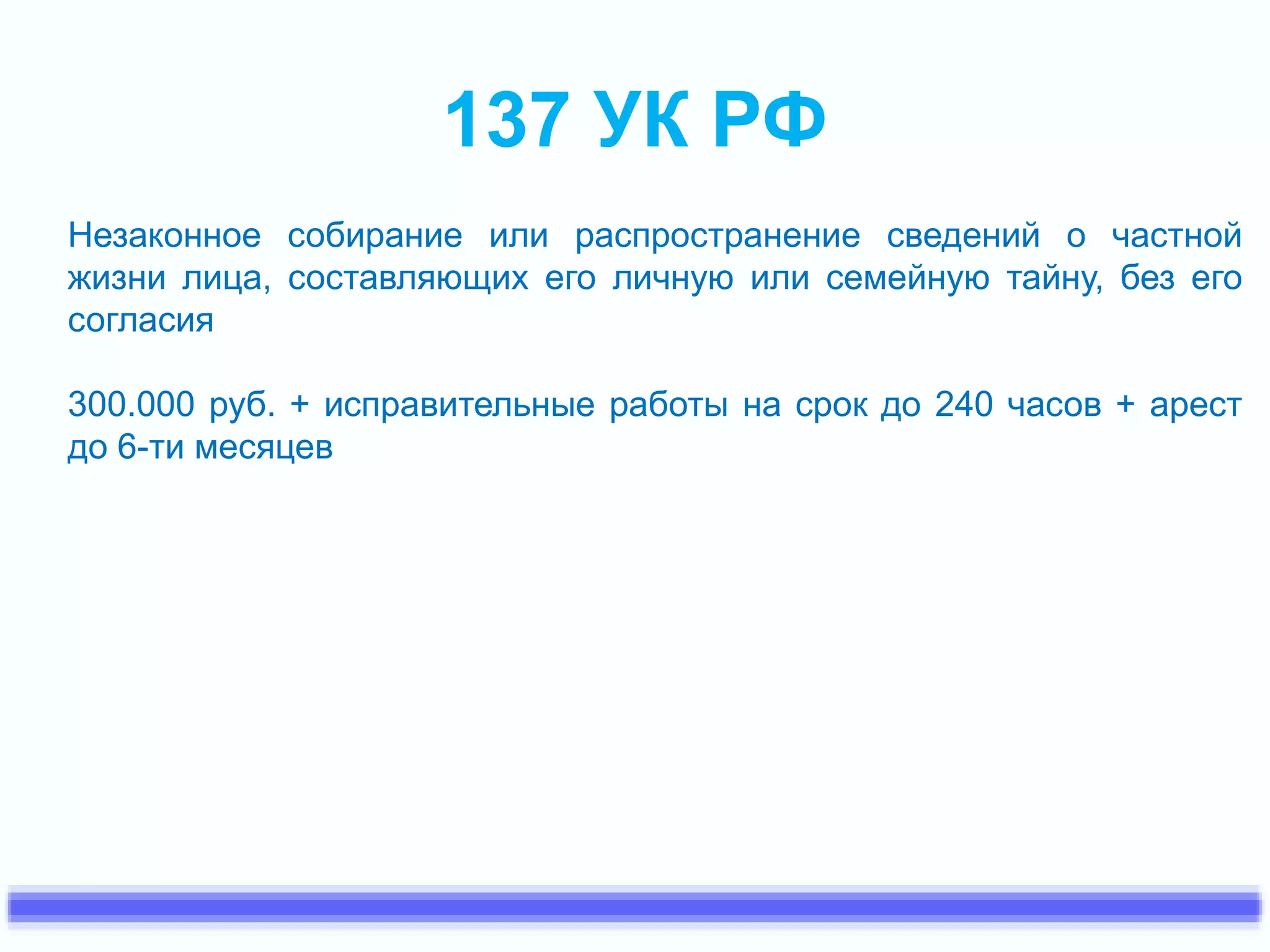 137 УК РФ 
Незаконное собирание или распространение сведений о частной 
жизни лица, составляющих его личную или семейную тайну, без его 
согласия 
300.000 руб. + исправительные работы на срок до 240 часов + арест 
до 6-ти месяцев 
 