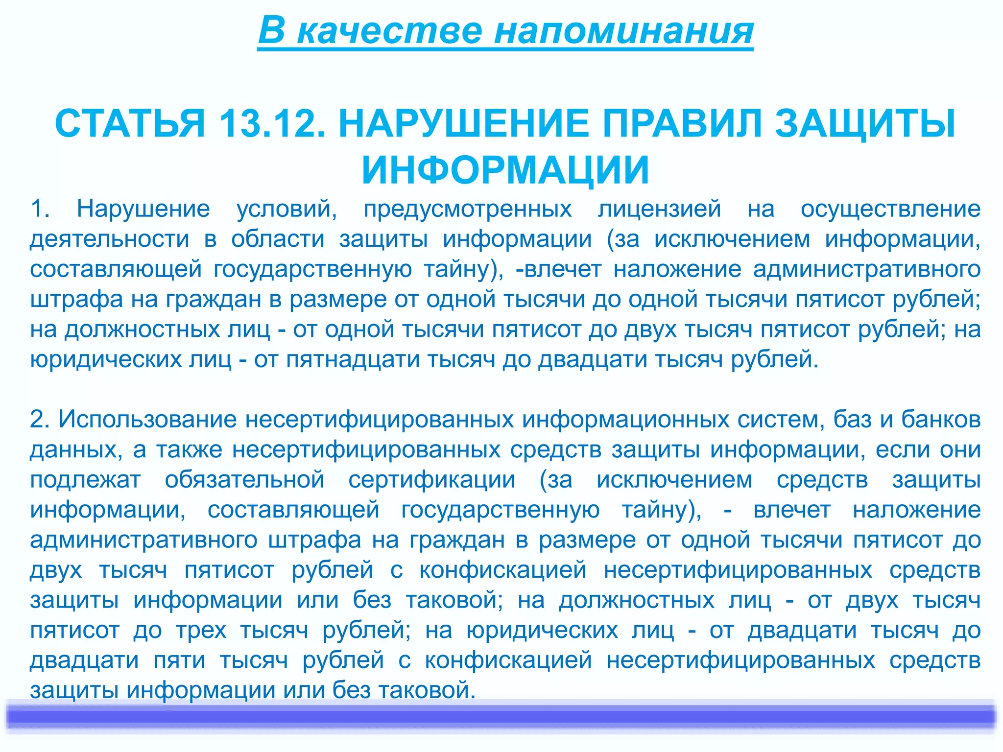 В качестве напоминания 
СТАТЬЯ 13.12. НАРУШЕНИЕ ПРАВИЛ ЗАЩИТЫ 
ИНФОРМАЦИИ 
1. Нарушение условий, предусмотренных лицензией на осуществление 
деятельности в области защиты информации (за исключением информации, 
составляющей государственную тайну), -влечет наложение административного 
штрафа на граждан в размере от одной тысячи до одной тысячи пятисот рублей; 
на должностных лиц - от одной тысячи пятисот до двух тысяч пятисот рублей; на 
юридических лиц - от пятнадцати тысяч до двадцати тысяч рублей. 
2. Использование несертифицированных информационных систем, баз и банков 
данных, а также несертифицированных средств защиты информации, если они 
подлежат обязательной сертификации (за исключением средств защиты 
информации, составляющей государственную тайну), - влечет наложение 
административного штрафа на граждан в размере от одной тысячи пятисот до 
двух тысяч пятисот рублей с конфискацией несертифицированных средств 
защиты информации или без таковой; на должностных лиц - от двух тысяч 
пятисот до трех тысяч рублей; на юридических лиц - от двадцати тысяч до 
двадцати пяти тысяч рублей с конфискацией несертифицированных средств 
защиты информации или без таковой. 
 
