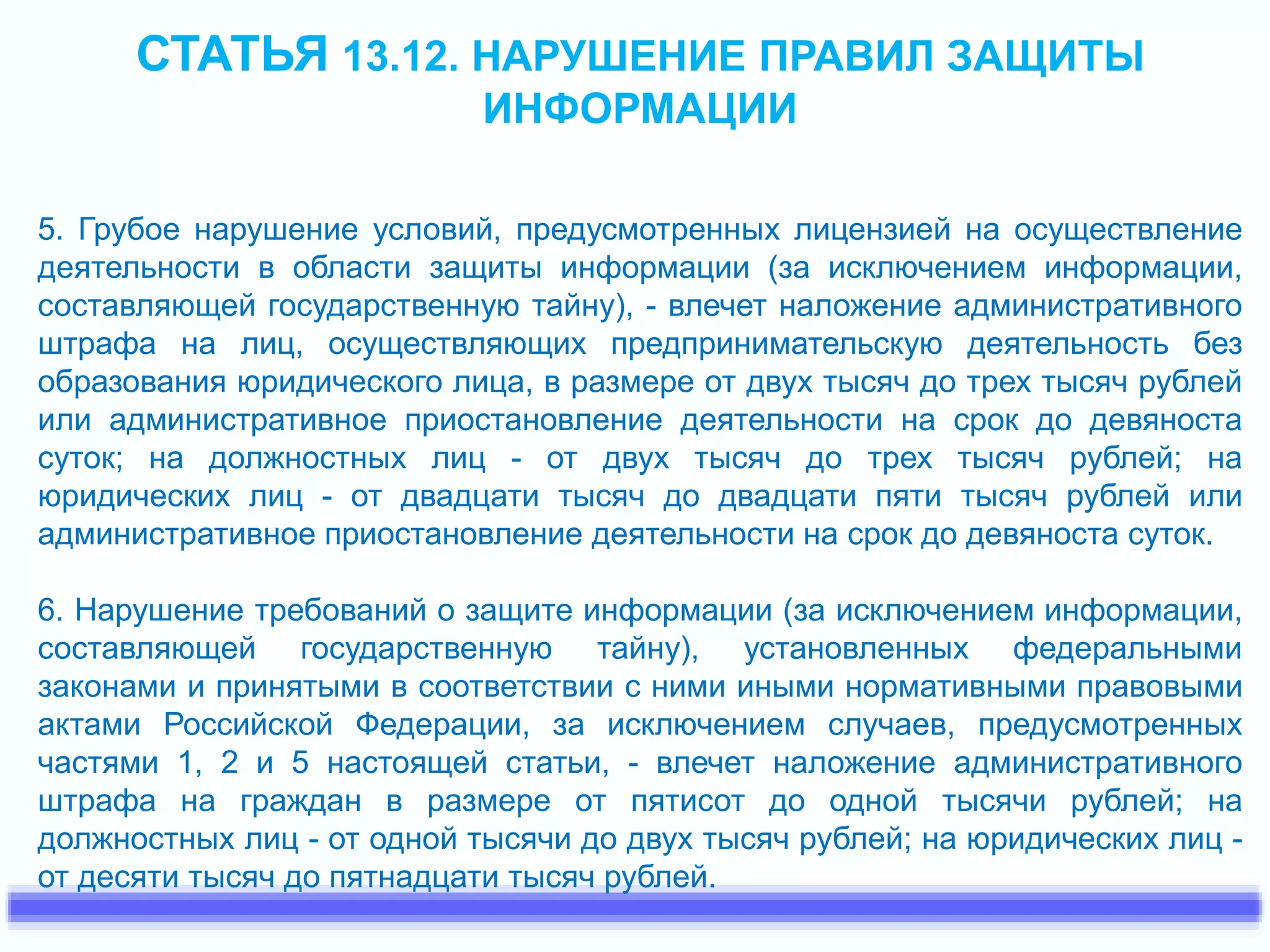 СТАТЬЯ 13.12. НАРУШЕНИЕ ПРАВИЛ ЗАЩИТЫ 
ИНФОРМАЦИИ 
5. Грубое нарушение условий, предусмотренных лицензией на осуществление 
деятельности в области защиты информации (за исключением информации, 
составляющей государственную тайну), - влечет наложение административного 
штрафа на лиц, осуществляющих предпринимательскую деятельность без 
образования юридического лица, в размере от двух тысяч до трех тысяч рублей 
или административное приостановление деятельности на срок до девяноста 
суток; на должностных лиц - от двух тысяч до трех тысяч рублей; на 
юридических лиц - от двадцати тысяч до двадцати пяти тысяч рублей или 
административное приостановление деятельности на срок до девяноста суток. 
6. Нарушение требований о защите информации (за исключением информации, 
составляющей государственную тайну), установленных федеральными 
законами и принятыми в соответствии с ними иными нормативными правовыми 
актами Российской Федерации, за исключением случаев, предусмотренных 
частями 1, 2 и 5 настоящей статьи, - влечет наложение административного 
штрафа на граждан в размере от пятисот до одной тысячи рублей; на 
должностных лиц - от одной тысячи до двух тысяч рублей; на юридических лиц - 
от десяти тысяч до пятнадцати тысяч рублей. 
 