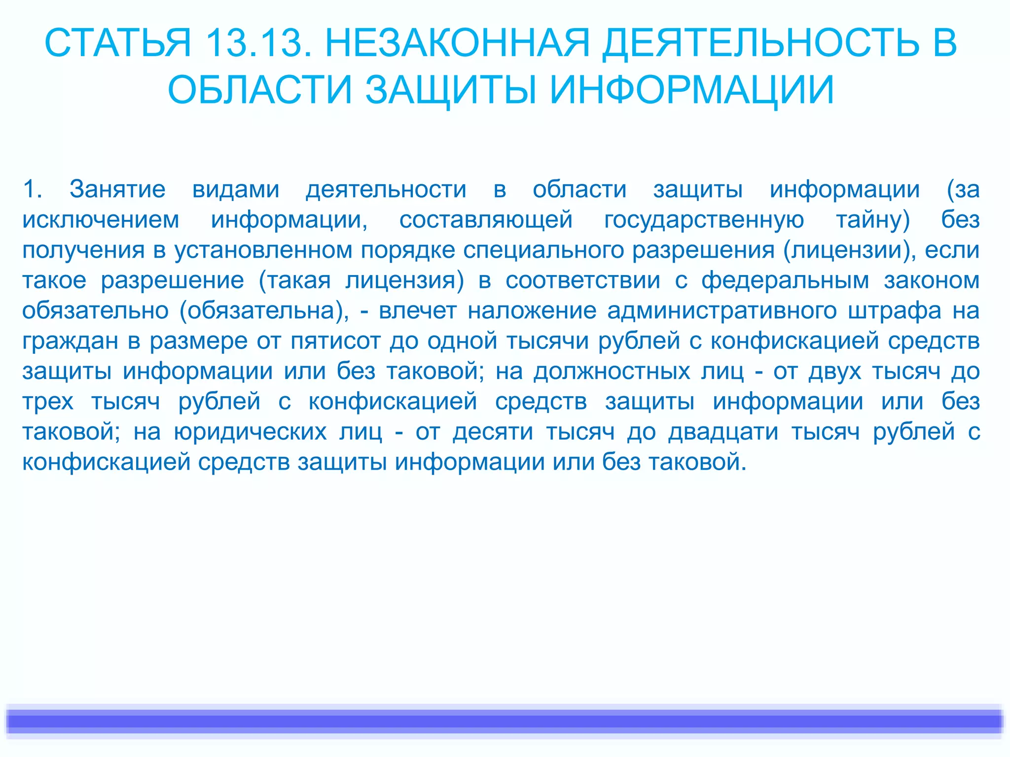 СТАТЬЯ 13.13. НЕЗАКОННАЯ ДЕЯТЕЛЬНОСТЬ В 
ОБЛАСТИ ЗАЩИТЫ ИНФОРМАЦИИ 
1. Занятие видами деятельности в области защиты информации (за 
исключением информации, составляющей государственную тайну) без 
получения в установленном порядке специального разрешения (лицензии), если 
такое разрешение (такая лицензия) в соответствии с федеральным законом 
обязательно (обязательна), - влечет наложение административного штрафа на 
граждан в размере от пятисот до одной тысячи рублей с конфискацией средств 
защиты информации или без таковой; на должностных лиц - от двух тысяч до 
трех тысяч рублей с конфискацией средств защиты информации или без 
таковой; на юридических лиц - от десяти тысяч до двадцати тысяч рублей с 
конфискацией средств защиты информации или без таковой. 
 
