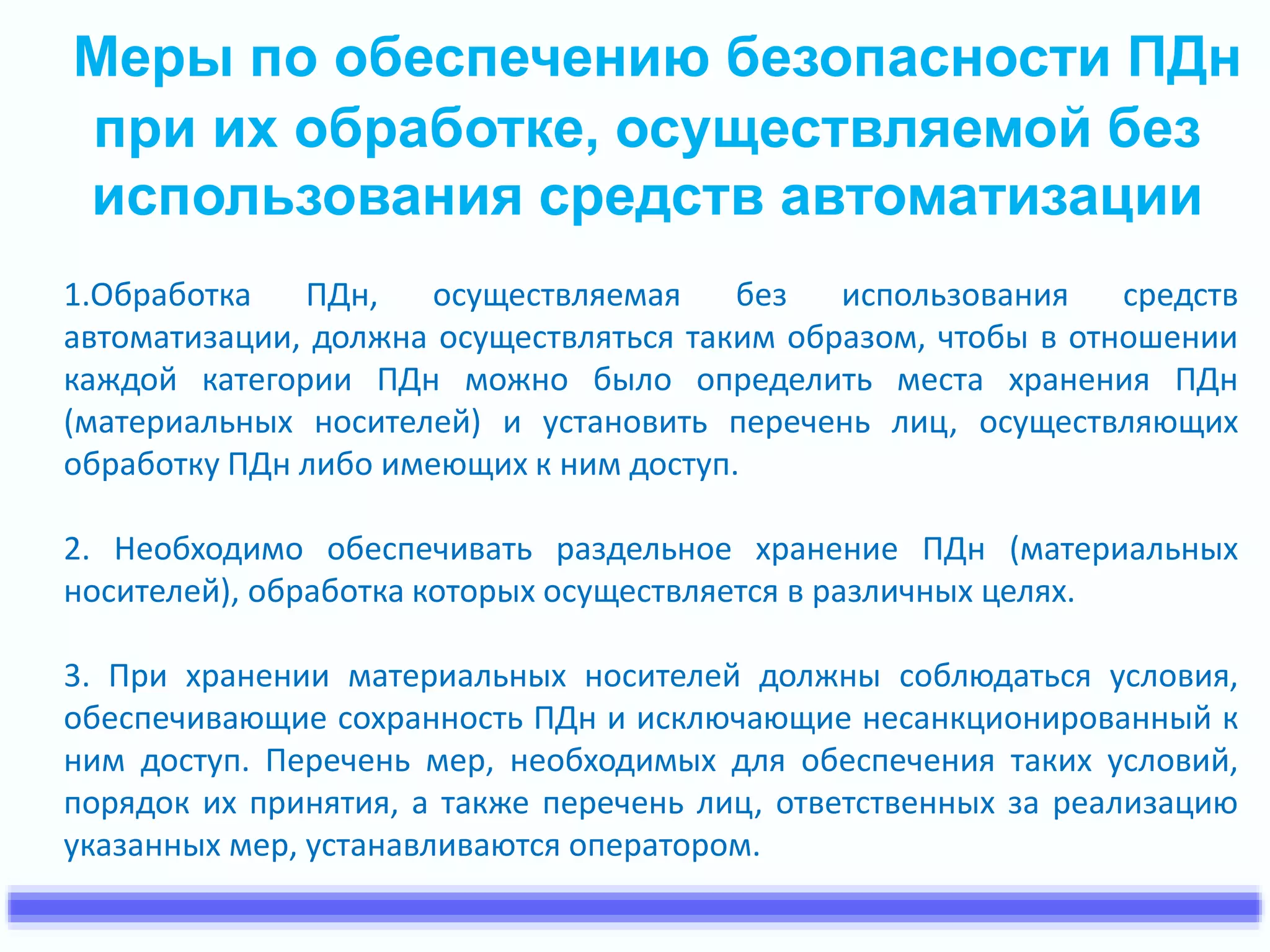 Меры по обеспечению безопасности ПДн 
при их обработке, осуществляемой без 
использования средств автоматизации 
1.Обработка ПДн, осуществляемая без использования средств 
автоматизации, должна осуществляться таким образом, чтобы в отношении 
каждой категории ПДн можно было определить места хранения ПДн 
(материальных носителей) и установить перечень лиц, осуществляющих 
обработку ПДн либо имеющих к ним доступ. 
2. Необходимо обеспечивать раздельное хранение ПДн (материальных 
носителей), обработка которых осуществляется в различных целях. 
3. При хранении материальных носителей должны соблюдаться условия, 
обеспечивающие сохранность ПДн и исключающие несанкционированный к 
ним доступ. Перечень мер, необходимых для обеспечения таких условий, 
порядок их принятия, а также перечень лиц, ответственных за реализацию 
указанных мер, устанавливаются оператором. 
 
