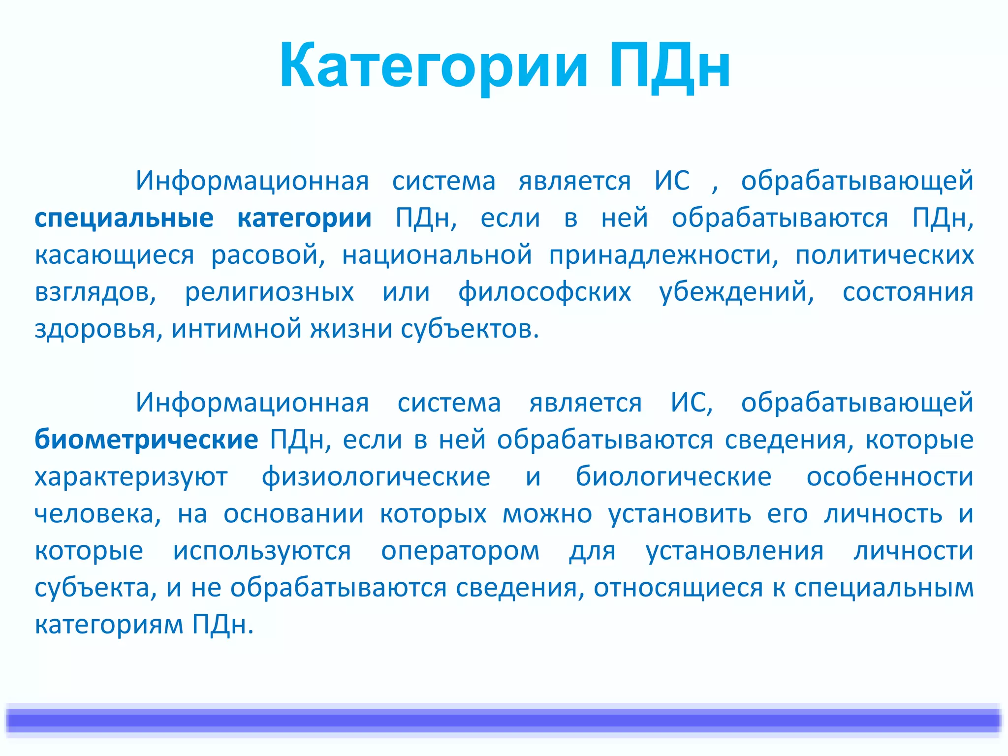 Категории ПДн 
Информационная система является ИС , обрабатывающей 
специальные категории ПДн, если в ней обрабатываются ПДн, 
касающиеся расовой, национальной принадлежности, политических 
взглядов, религиозных или философских убеждений, состояния 
здоровья, интимной жизни субъектов. 
Информационная система является ИС, обрабатывающей 
биометрические ПДн, если в ней обрабатываются сведения, которые 
характеризуют физиологические и биологические особенности 
человека, на основании которых можно установить его личность и 
которые используются оператором для установления личности 
субъекта, и не обрабатываются сведения, относящиеся к специальным 
категориям ПДн. 
 