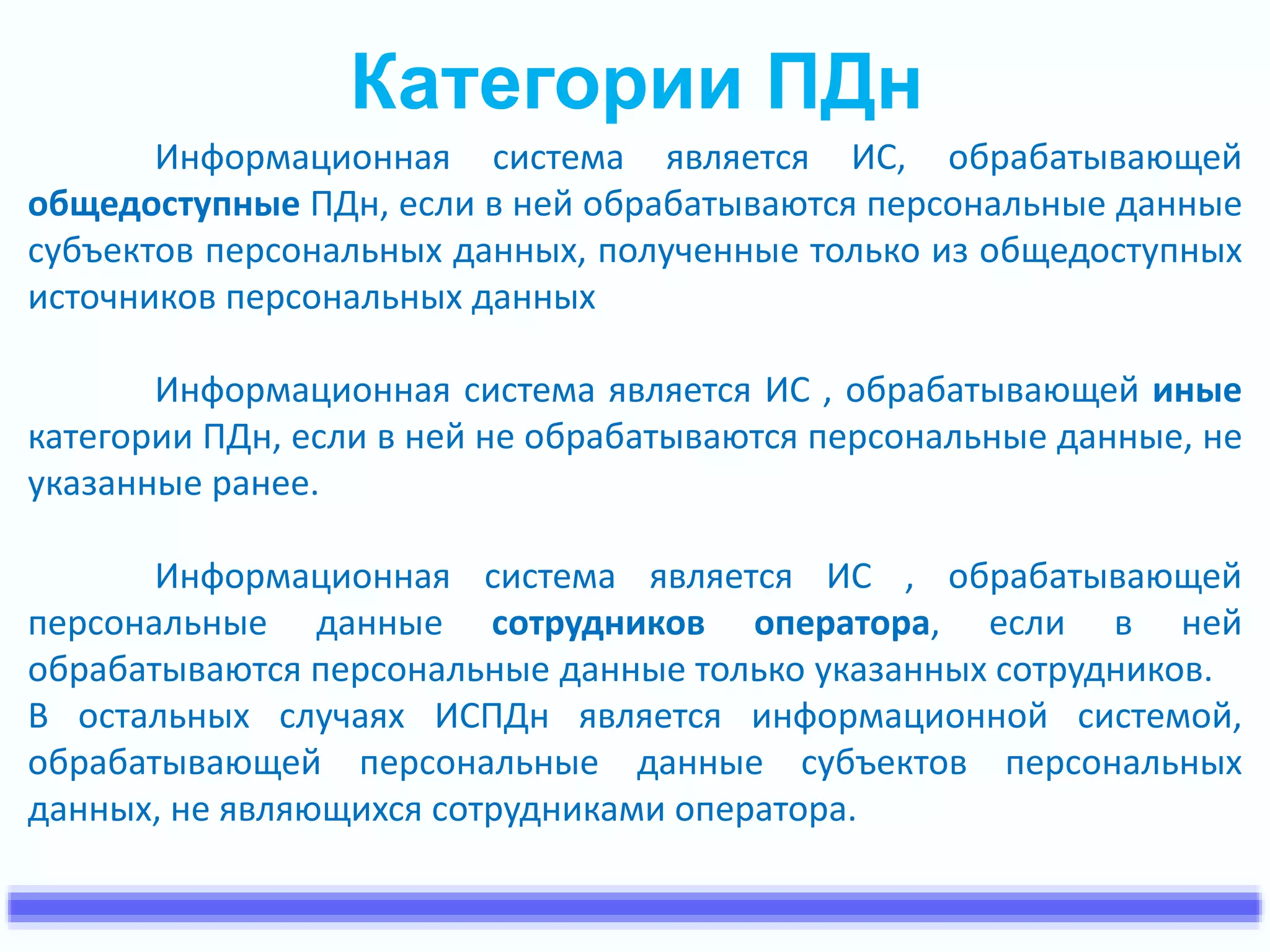Категории ПДн 
Информационная система является ИС, обрабатывающей 
общедоступные ПДн, если в ней обрабатываются персональные данные 
субъектов персональных данных, полученные только из общедоступных 
источников персональных данных 
Информационная система является ИС , обрабатывающей иные 
категории ПДн, если в ней не обрабатываются персональные данные, не 
указанные ранее. 
Информационная система является ИС , обрабатывающей 
персональные данные сотрудников оператора, если в ней 
обрабатываются персональные данные только указанных сотрудников. 
В остальных случаях ИСПДн является информационной системой, 
обрабатывающей персональные данные субъектов персональных 
данных, не являющихся сотрудниками оператора. 
 
