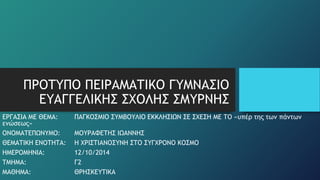 ΠΡΟΤΥΠΟ ΠΕΙΡΑΜΑΤΙΚΟ ΓΥΜΝΑΣΙΟ 
ΕΥΑΓΓΕΛΙΚΗΣ ΣΧΟΛΗΣ ΣΜΥΡΝΗΣ 
ΕΡΓΑΣΙΑ ΜΕ ΘΕΜΑ: ΠΑΓΚΟΣΜΙΟ ΣΥΜΒΟΥΛΙΟ ΕΚΚΛΗΣΙΩΝ ΣΕ ΣΧΕΣΗ ΜΕ ΤΟ «υπέρ της των πάντων 
ενώσεως» 
ΟΝΟΜΑΤΕΠΩΝΥΜΟ: ΜΟΥΡΑΦΕΤΗΣ ΙΩΑΝΝΗΣ 
ΘΕΜΑΤΙΚΗ ΕΝΟΤΗΤΑ: Η ΧΡΙΣΤΙΑΝΟΣΥΝΗ ΣΤΟ ΣΥΓΧΡΟΝΟ ΚΟΣΜΟ 
ΗΜΕΡΟΜΗΝΙΑ: 12/10/2014 
ΤΜΗΜΑ: Γ2 
ΜΑΘΗΜΑ: ΘΡΗΣΚΕΥΤΙΚΑ 
 