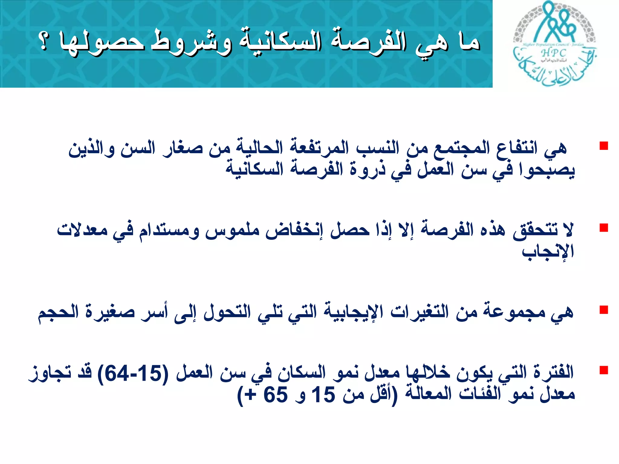 مماا ههيي االلففررصصةة االلسسككااننييةة ووششررووطط ححصصووللههاا ؟؟ 
هي انتفاع المجتمع من النسب المرتفعة الحالية من صغارد السن والذين  
يصبحوا في سن العمل في ذردوة الفرصة السكانية 
ل تتحقق هذه الفرصة إل إذا حصل إنخفاض ملموس ومستدام في معدلت  
النجاب 
هي مجموعة من التغيرات اليجابية التي تلي التحول إلى أسر صغيرة الحجم  
64 ) قد تجاوز - الفترة التي يكون خللها معدل نمو السكان في سن العمل ( 15  
(+ معدل نمو الفئات المعالة (أقل من 15 و 65 
 