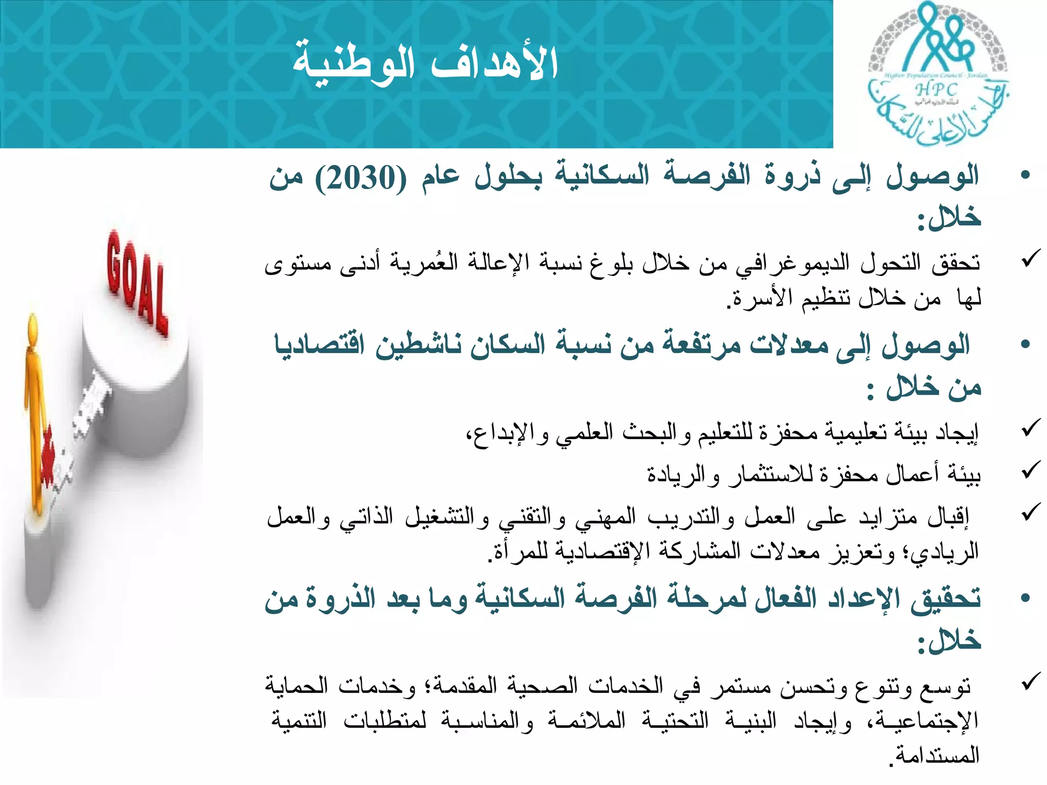 الهدداف الوطنية 
• الوصسول إلسى ذردوة الفرصسة السسكانية بحلول عام ( 2030 ) من 
خلل: 
تحقق التحول  الديمروغرافي من خلل  بلوغ نسبة العاالة العُممررية أدنى مستوى  
لها من خلل  تنظيم السررة. 
• الوصول إلى معدلت  مرتفعة من نسبة السكان ناشطين اقتصاديا 
من خلل : 
إيجاد بيئة تعليمرية محفزة للتعليم والبحث العلمري والبداع،  
بيئة أعامرال  محفزة للسرتثمرار والريادة  
إقبال  متزايند عالنى العمرنل والتدرينب المرهنني والتقنني والتشغينل الذاتني والعمرل  
الريادي؛ وتعزيز معدلت  المرشاركة القتصادية للمررأة. 
• تحقيق العداد الفعال لمرحلة الفرصة السكانية وما بعد الذردوة من 
خلل: 
توسرع وتنوع وتحسن مستمرر في الخدمات  الصحية المرقدمة؛ وخدمات  الحمراية  
الجتتمراعايننة، وإيجاد البنيننة التحتيننة المرلئممرننة والمرناسرننبة لمرتطلبات  التنمرية 
المرستدامة. 
 