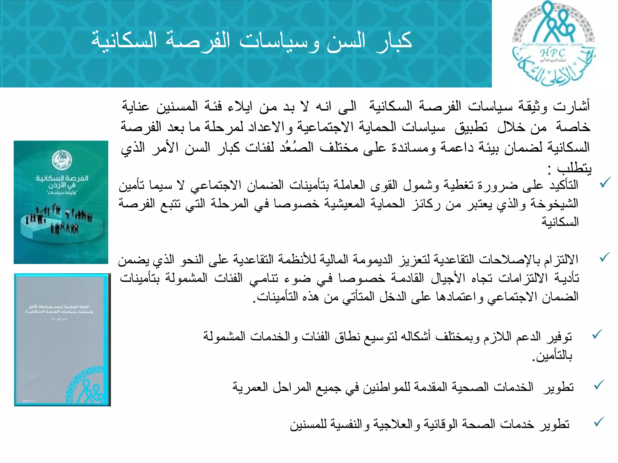 كبار السن وسياسات الفرصة السكانية 
أشارت وثيقسة سسياسات الفرصسة السسكانية السى انسه ل بسد مسن ايلء  فئسة المسسنين عناية 
خاصة من خلل  تطبيق سياسات الحماية الجتماعية والعداد لمرحلة ما بعد الفرصة 
السكانية لضمان  بيئة داعمة ومساندة على مختلف الصُد عُد د لفئات كبار السن المر الذي 
يتطلب : 
التأكيد على ضرورة تغطية وشمول  القوى العاملة بتأمينات الضمان  الجتماعي ل سيما تأمين  
الشيخوخة والذي يعتبر من ركائز الحماية المعيشية خصوصا في المرحلة التي تتبع الفرصة 
السكانية 
اللتزام بالصلحات التقاعدية لتعزيز الديمومة المالية للنظمة التقاعدية على النحو الذي يضمن  
تأديسة اللتزامات تجاه الجيال  القادمسة خصسوصا فسي ضوء  تنامسي الفئات المشمولة بتأمينات 
الضمان  الجتماعي واعتمادها على الدخل المتأتي من هذه التأمينات. 
توفير الدعم اللزم وبمختلف أشكاله لتوسيع نطاق الفئات والخدمات المشمولة  
بالتأمين. 
تطوير الخدمات الصحية المقدمة للمواطنين في جميع المراحل العمرية  
تطوير خدمات الصحة الوقائية والعلجية والنفسية للمسنين  
 