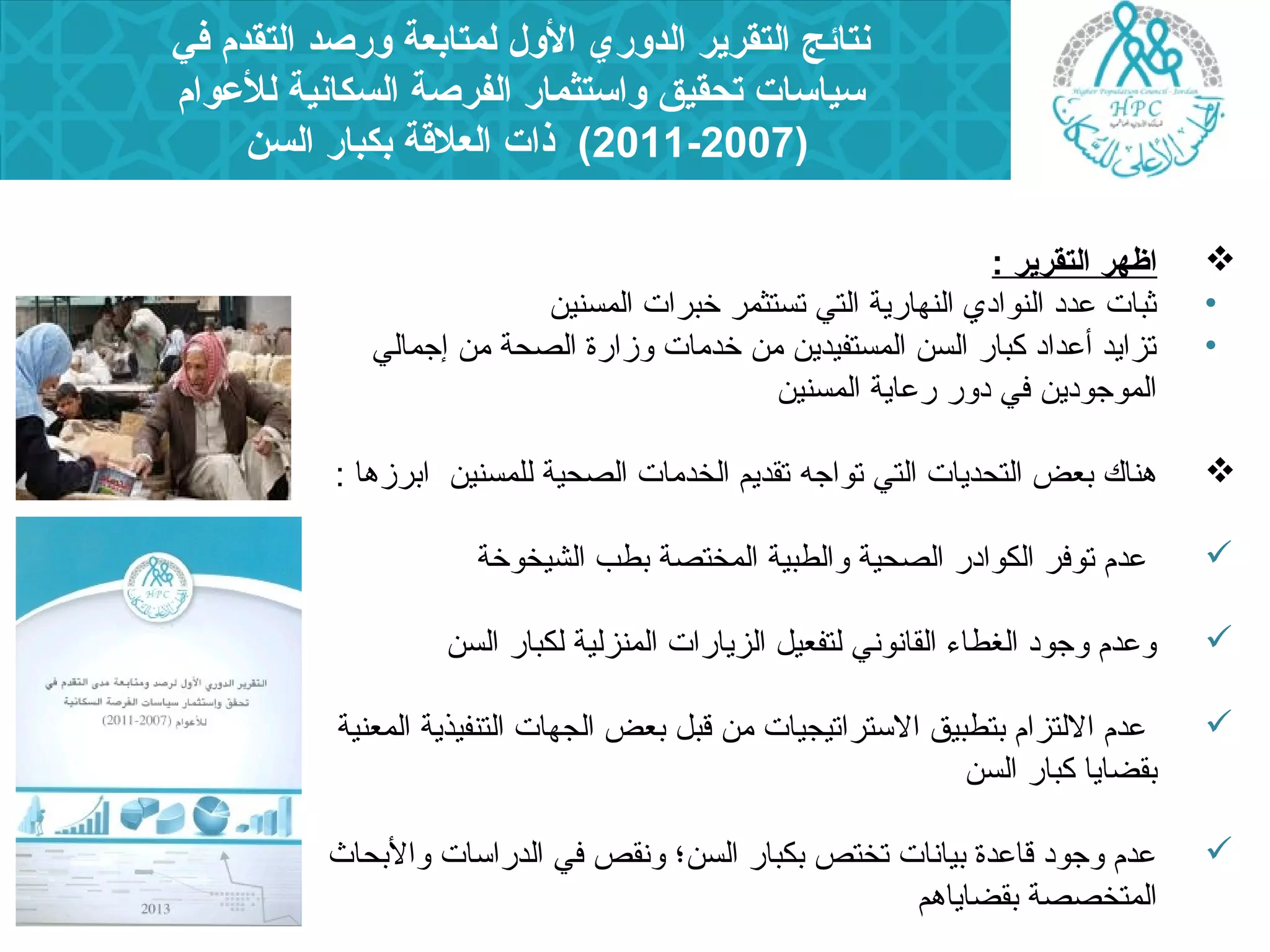 نتائج التقرير الدوري الول لمتابعة ورصد التقدم في 
سياسات تحقيق واستثمار الفرصة السكانية للعلوام 
2011-2007 ) ذات العلقة بكبار السن ) 
اظهر التقرير :  
• ثبات عدد النوادي النهارية التي تستثمر خبرات المسنين 
• تزايد أعداد كبار السن المستفيدين من خدمات وزارة الصحة من إجمالي 
الموجودين في دور رعاية المسنين 
هناك بعض التحديات التي تواجه تقديم الخدمات الصحية للمسنين ابرزها :  
عدم توفر الكوادر الصحية والطبية المختصة بطب الشيخوخة  
وعدم وجود الغطاء  القانوني لتفعيل الزيارات المنزلية لكبار السن  
عدم اللتزام بتطبيق الستراتيجيات من قبل بعض الجهات التنفيذية المعنية  
بقضايا كبار السن 
عدم وجود قاعدة بيانات تختص بكبار السن؛ ونقص في الدراسات والبحاث  
المتخصصة بقضاياهم 
 