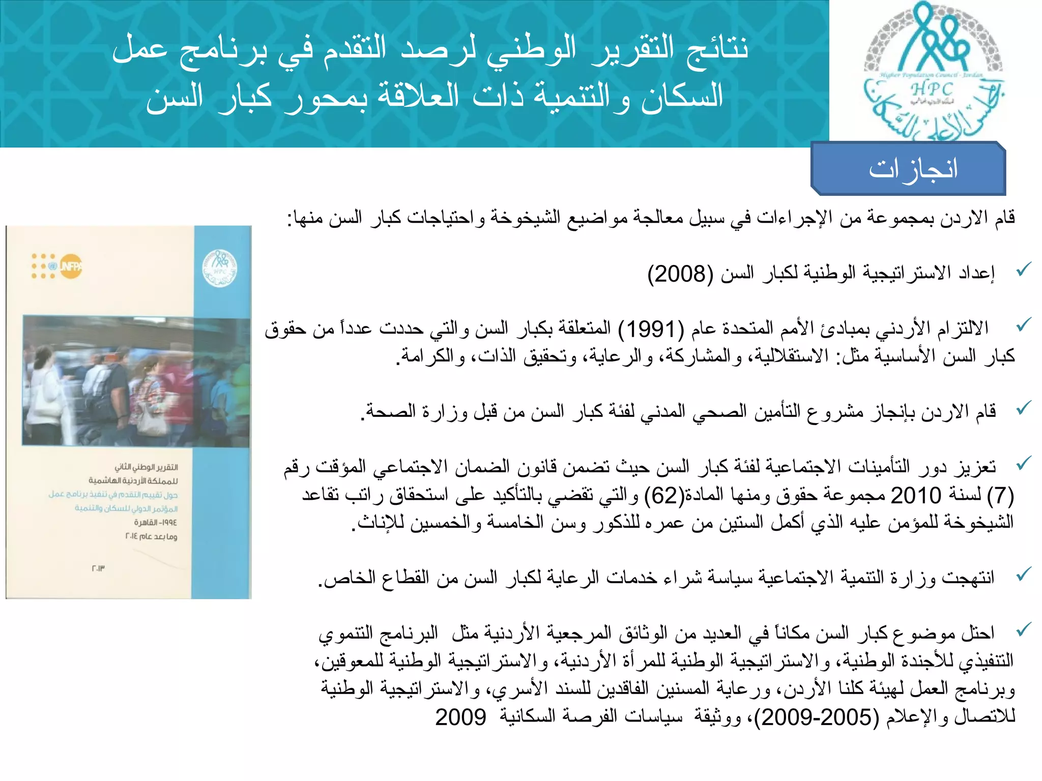 نتائج التقرير الوطني لرصد التقدم في برنامج عمل 
السكان  والتنمية ذات العلقة بمحور كبار السن 
انجازات 
قام الردن  بمجموعة من الجراء ات في سبيل معالجة مواضيع الشيخوخة واحتياجات كبار السن منها: 
( إعداد الستراتيجية الوطنية لكبار السن ( 2008  
اللتزام الردني بمبادئ المم المتحدة عام ( 1991 ) المتعلقة بكبار السن والتي حددت عدداً  من حقوق  
كبار السن الساسية مثل: الستقللية، والمشاركة، والرعاية، وتحقيق الذات، والكرامة. 
قام الردن  بإنجاز مشروع التأمين الصحي المدني لفئة كبار السن من قبل وزارة الصحة.  
تعزيز دور التأمينات الجتماعية لفئة كبار السن حيث تضمن قانون  الضمان  الجتماعي المؤقت رقم  
7) لسنة 2010 مجموعة حقوق ومنها المادة( 62 ) والتي تقضي بالتأكيد على استحقاق راتب تقاعد ) 
الشيخوخة للمؤمن عليه الذي أكمل الستين من عمره للذكور وسن الخامسة والخمسين للناث. 
انتهجت وزارة التنمية الجتماعية سياسة شراء  خدمات الرعاية لكبار السن من القطاع الخاص.  
احتل موضوع كبار السن مكاناً  في العديد من الوثائق المرجعية الردنية مثل البرنامج التنموي  
التنفيذي للجندة الوطنية، والستراتيجية الوطنية للمرأة الردنية، والستراتيجية الوطنية للمعوقين، 
وبرنامج العمل لهيئة كلنا الردن ، ورعاية المسنين الفاقدين للسند السري، والستراتيجية الوطنية 
2009 )، ووثيقة سياسات الفرصة السكانية 2009 - للتصال  والعلم ( 2005 
 