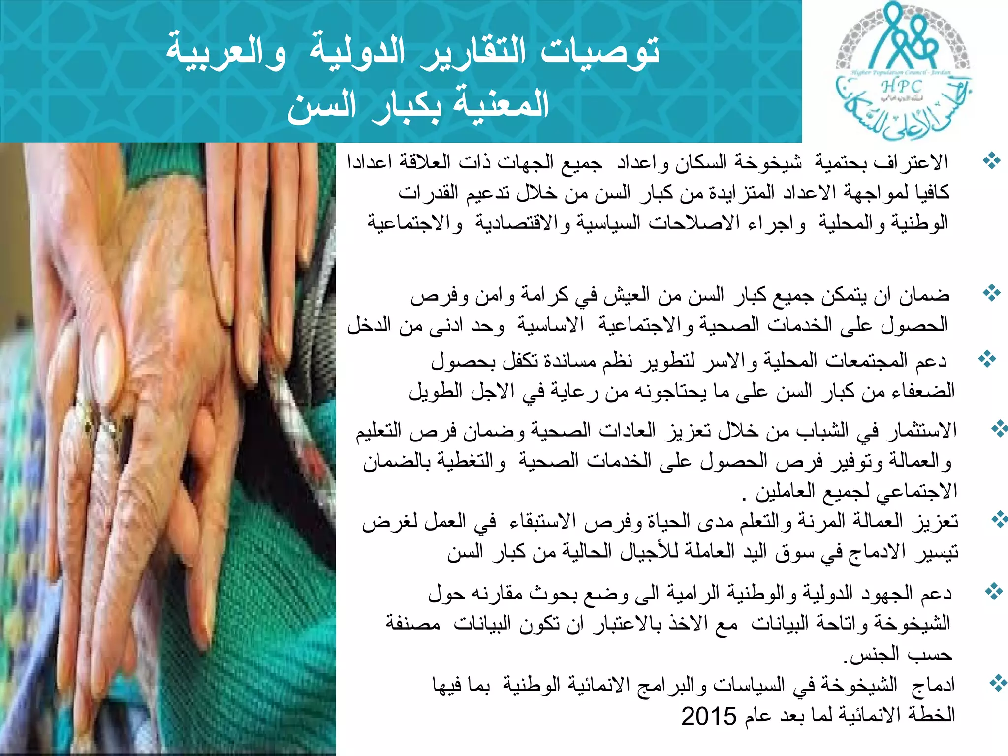 توصيات التقارير الدولية والعربية 
المعنية بكبار السن 
العتراف بحتمية شيخوخة السكان  واعداد جميع الجهات ذات العلقة اعدادا  
كافيا لمواجهة العداد المتزايدة من كبار السن من خلل  تدعيم القدرات 
الوطنية والمحلية واجراء  الصلحات السياسية والقتصادية والجتماعية 
ضمان  ان  يتمكن جميع كبار السن من العيش في كرامة وامن وفرص  
الحصول  على الخدمات الصحية والجتماعية الساسية وحد ادنى من الدخل 
دعم المجتمعات المحلية والسر لتطوير نظم مساندة تكفل بحصول   
الضعفاء  من كبار السن على ما يحتاجونه من رعاية في الجل الطويل 
الستثمار في الشباب من خلل  تعزيز العادات الصحية وضمان  فرص التعليم  
والعمالة وتوفير فرص الحصول  على الخدمات الصحية والتغطية بالضمان  
الجتماعي لجميع العاملين . 
تعزيز العمالة المرنة والتعلم مدى الحياة وفرص الستبقاء  في العمل لغرض  
تيسير الدماج في سوق اليد العاملة للجيال  الحالية من كبار السن 
دعم الجهود الدولية والوطنية الرامية الى وضع بحوث مقارنه حول   
الشيخوخة واتاحة البيانات مع الخذ بالعتبار ان  تكون  البيانات مصنفة 
حسب الجنس. 
ادماج الشيخوخة في السياسات والبرامج النمائية الوطنية بما فيها  
الخطة النمائية لما بعد عام 2015 
 