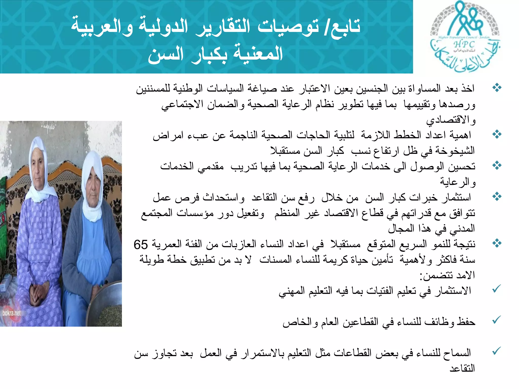 تابع/ توصيات التقارير الدولية والعربية 
المعنية بكبار السن 
اخذ بعد المساواة بين الجنسين بعين العتبار عند صياغة السياسات الوطنية للمسننين  
ورصدها وتقييمها بما فيها تطوير نظام الرعاية الصحية والضمان  الجتماعي 
والقتصادي 
اهمية اعداد الخطط اللزمة لتلبية الحاجات الصحية الناجمة عن عبء  امراض  
الشيخوخة في ظل ارتفاع نسب كبار السن مستقبل 
تحسين الوصول  الى خدمات الرعاية الصحية بما فيها تدريب مقدمي الخدمات  
والرعاية 
استثمار خبرات كبار السن من خلل  رفع سن التقاعد واستحداث فرص عمل  
تتوافق مع قدراتهم في قطاع القتصاد غير المنظم وتفعيل دور مؤسسات المجتمع 
المدني في هذا المجال  
نتيجة للنمو السريع المتوقع مستقبل في اعداد النساء  العازبات من الفئة العمرية 65  
سنة فاكثر ولهمية تأمين حياة كريمة للنساء  المسنات ل بد من تطبيق خطة طويلة 
المد تتضمن: 
الستثمار في تعليم الفتيات بما فيه التعليم المهني  
حفظ وظائف للنساء  في القطاعين العام والخاص  
السماح للنساء  في بعض القطاعات مثل التعليم بالستمرار في العمل بعد تجاوز سن  
التقاعد 
 