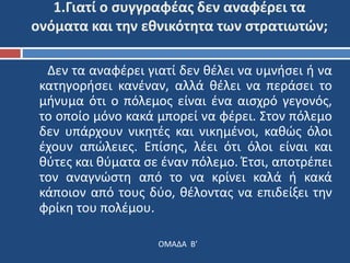 1.Γιατί ο συγγραφέας δεν αναφέρει τα 
ονόματα και την εθνικότητα των στρατιωτών; 
Δεν τα αναφέρει γιατί δεν θέλει να υμνήσει ή να 
κατηγορήσει κανέναν, αλλά θέλει να περάσει το 
μήνυμα ότι ο πόλεμος είναι ένα αισχρό γεγονός, 
το οποίο μόνο κακά μπορεί να φέρει. Στον πόλεμο 
δεν υπάρχουν νικητές και νικημένοι, καθώς όλοι 
έχουν απώλειες. Επίσης, λέει ότι όλοι είναι και 
θύτες και θύματα σε έναν πόλεμο. Έτσι, αποτρέπει 
τον αναγνώστη από το να κρίνει καλά ή κακά 
κάποιον από τους δύο, θέλοντας να επιδείξει την 
φρίκη του πολέμου. 
ΟΜΑΔΑ Β’ 
 