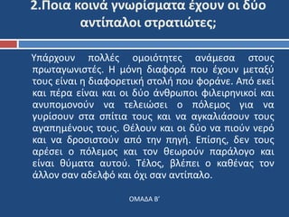 2.Ποια κοινά γνωρίσματα έχουν οι δύο 
αντίπαλοι στρατιώτες; 
Υπάρχουν πολλές ομοιότητες ανάμεσα στους 
πρωταγωνιστές. Η μόνη διαφορά που έχουν μεταξύ 
τους είναι η διαφορετική στολή που φοράνε. Από εκεί 
και πέρα είναι και οι δύο άνθρωποι φιλειρηνικοί και 
ανυπομονούν να τελειώσει ο πόλεμος για να 
γυρίσουν στα σπίτια τους και να αγκαλιάσουν τους 
αγαπημένους τους. Θέλουν και οι δύο να πιούν νερό 
και να δροσιστούν από την πηγή. Επίσης, δεν τους 
αρέσει ο πόλεμος και τον θεωρούν παράλογο και 
είναι θύματα αυτού. Τέλος, βλέπει ο καθένας τον 
άλλον σαν αδελφό και όχι σαν αντίπαλο. 
ΟΜΑΔΑ Β’ 
 