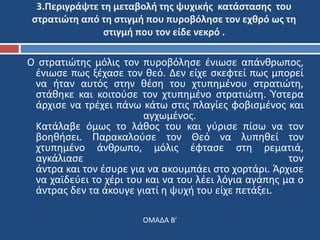 3.Περιγράψτε τη μεταβολή της ψυχικής κατάστασης του 
στρατιώτη από τη στιγμή που πυροβόλησε τον εχθρό ως τη 
στιγμή που τον είδε νεκρό . 
Ο στρατιώτης μόλις τον πυροβόλησε ένιωσε απάνθρωπος, 
ένιωσε πως ξέχασε τον θεό. Δεν είχε σκεφτεί πως μπορεί 
να ήταν αυτός στην θέση του χτυπημένου στρατιώτη, 
στάθηκε και κοιτούσε τον χτυπημένο στρατιώτη. Ύστερα 
άρχισε να τρέχει πάνω κάτω στις πλαγίες φοβισμένος και 
αγχωμένος. 
Κατάλαβε όμως το λάθος του και γύρισε πίσω να τον 
βοηθήσει. Παρακαλούσε τον Θεό να λυπηθεί τον 
χτυπημένο άνθρωπο, μόλις έφτασε στη ρεματιά, 
αγκάλιασε τον 
άντρα και τον έσυρε για να ακουμπάει στο χορτάρι. Άρχισε 
να χαϊδεύει το χέρι του και να του λέει λόγια αγάπης μα ο 
άντρας δεν τα άκουγε γιατί η ψυχή του είχε πετάξει. 
ΟΜΑΔΑ Β’ 
 