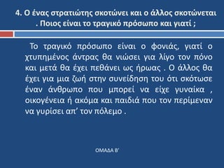 4. Ο ένας στρατιώτης σκοτώνει και ο άλλος σκοτώνεται 
. Ποιος είναι το τραγικό πρόσωπο και γιατί ; 
Το τραγικό πρόσωπο είναι ο φονιάς, γιατί ο 
χτυπημένος άντρας θα νιώσει για λίγο τον πόνο 
και μετά θα έχει πεθάνει ως ήρωας . Ο άλλος θα 
έχει για μια ζωή στην συνείδηση του ότι σκότωσε 
έναν άνθρωπο που μπορεί να είχε γυναίκα , 
οικογένεια ή ακόμα και παιδιά που τον περίμεναν 
να γυρίσει απ’ τον πόλεμο . 
ΟΜΑΔΑ Β’ 
 