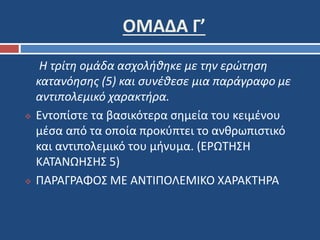 ΟΜΑΔΑ Γ’ 
Η τρίτη ομάδα ασχολήθηκε με την ερώτηση 
κατανόησης (5) και συνέθεσε μια παράγραφο με 
αντιπολεμικό χαρακτήρα. 
 Εντοπίστε τα βασικότερα σημεία του κειμένου 
μέσα από τα οποία προκύπτει το ανθρωπιστικό 
και αντιπολεμικό του μήνυμα. (ΕΡΩΤΗΣΗ 
ΚΑΤΑΝΩΗΣΗΣ 5) 
 ΠΑΡΑΓΡΑΦΟΣ ΜΕ ΑΝΤΙΠΟΛΕΜΙΚΟ ΧΑΡΑΚΤΗΡΑ 
 
