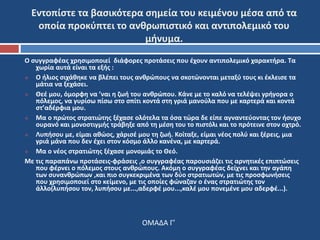 Εντοπίστε τα βασικότερα σημεία του κειμένου μέσα από τα 
οποία προκύπτει το ανθρωπιστικό και αντιπολεμικό του 
μήνυμα. 
Ο συγγραφέας χρησιμοποιεί διάφορες προτάσεις που έχουν αντιπολεμικό χαρακτήρα. Τα 
χωρία αυτά είναι τα εξής : 
 Ο ήλιος σιχάθηκε να βλέπει τους ανθρώπους να σκοτώνονται μεταξύ τους κι έκλεισε τα 
μάτια να ξεχάσει. 
 Θεέ μου, όμορφη να ’ναι η ζωή του ανθρώπου. Κάνε με το καλό να τελέψει γρήγορα ο 
πόλεμος, να γυρίσω πίσω στο σπίτι κοντά στη γριά μανούλα που με καρτερά και κοντά 
στ’αδέρφια μου. 
 Μα ο πρώτος στρατιώτης ξέχασε ολότελα τα όσα τώρα δε είπε αγναντεύοντας τον ήσυχο 
ουρανό και μονοστιγμής τράβηξε από τη μέση του το πιστόλι και το πρότεινε στον οχτρό. 
 Λυπήσου με, είμαι αθώος, χάρισέ μου τη ζωή. Κοίταξε, είμαι νέος πολύ και ξέρεις, μια 
γριά μάνα που δεν έχει στον κόσμο άλλο κανένα, με καρτερά. 
 Μα ο νέος στρατιώτης ξέχασε μονομιάς το Θεό. 
Με τις παραπάνω προτάσεις-φράσεις ,ο συγγραφέας παρουσιάζει τις αρνητικές επιπτώσεις 
που φέρνει ο πόλεμος στους ανθρώπους. Ακόμη ο συγγραφέας δείχνει και την αγάπη 
των συνανθρώπων ,και πιο συγκεκριμένα των δύο στρατιωτών, με τις προσφωνήσεις 
που χρησιμοποιεί στο κείμενο, με τις οποίες φώναζαν ο ένας στρατιώτης τον 
άλλο(λυπήσου τον, λυπήσου με...,αδερφέ μου...,καλέ μου πονεμένε μου αδερφέ...). 
ΟΜΑΔΑ Γ’ 
 