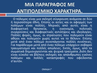 ΜΙΑ ΠΑΡΑΓΡΑΦΟΣ ΜΕ 
ΑΝΤΙΠΟΛΕΜΙΚΟ ΧΑΡΑΚΤΗΡΑ. 
Ο πόλεμος είναι μια σκληρή σύγκρουση ανάμεσα σε δύο 
ή περισσότερα έθνη. Επίσης οι αιτίες και οι αφορμές των 
πολέμων είναι πολλές. Μερικές από αυτές είναι η 
διαφορετική θρησκεία, η οικονομία, πολιτικές 
συγκρούσεις και διαφορετικές αντιλήψεις και ιδεολογίες. 
Πολλές φορές, όμως, οι στρατιώτες που πολεμούν είναι 
αθώοι και πολεμούν χωρίς αυτοί να το θέλουν. Επίσης 
μετά από έναν πόλεμο συνεπάγονται πολλές συνέπειες. 
Για παράδειγμα μετά από έναν πόλεμο υπάρχουν σοβαροί 
τραυματισμοί και πολλές απώλειες. Εκτός, όμως, από τα 
σωματικά δημιουργούνται και ψυχικά τραύματα ,διότι δεν 
είναι εύκολο να βλέπεις σκληρές και απάνθρωπες εικόνες 
πολέμου και πολλές καταστροφές που οφείλονται 
σ’αυτόν. 
ΟΜΑΔΑ Γ’ 
 
