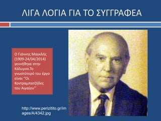ΛΙΓΑ ΛΟΓΙΑ ΓΙΑ ΤΟ ΣΥΓΓΡΑΦΕΑ 
Ο Γιάννης Μαγκλής 
(1909-24/04/2014) 
γεννήθηκε στην 
Κάλυμνο.Το 
γνωστότερό του έργο 
είναι ‘’Οι 
Κοντραμπατζήδες 
του Αιγαίου’’ 
http://www.perizitito.gr/im 
ages/A/4342.jpg 
 