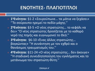 ΕΝΟΤΗΤΕΣ- ΠΛΑΓΙΟΤΙΤΛΟΙ 
 1ηΕνότητα: §1-2 «Σουρούπωνε… τα μάτια να ξεχάσει» 
‘’Το σούρουπο ηρεμεί το πεδίο μάχης.’’ 
 2ηΕνότητα: §3-5 «Ο νέος στρατιώτης… το κεφάλι να 
δει» ‘’Ο νέος στρατιώτης δροσίζεται με το καθαρό 
νερό της πηγής και ευγνωμονεί το Θεό.’’ 
 3ηΕνότητα: §6-10 «Ένας άλλος στρατιώτης… 
βογκώντας» ‘’Η συνάντηση με τον εχθρό και ο 
θανάσιμος τραυματισμός του.’’ 
 4ηΕνότητα: §11-24 «Ο νέος στρατιώτης… δεν άκουγε» 
‘’Η σταδιακή συνειδητοποίηση του εγκλήματος και το 
μετάνιωμα του στρατιώτη-θύτη.’’ 
ΟΜΑΔΑ Α’ 
 