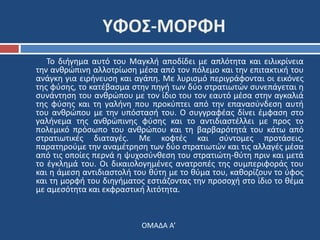 ΥΦΟΣ-ΜΟΡΦΗ 
Το διήγημα αυτό του Μαγκλή αποδίδει με απλότητα και ειλικρίνεια 
την ανθρώπινη αλλοτρίωση μέσα από τον πόλεμο και την επιτακτική του 
ανάγκη για ειρήνευση και αγάπη. Με λυρισμό περιγράφονται οι εικόνες 
της φύσης, το κατέβασμα στην πηγή των δύο στρατιωτών συνεπάγεται η 
συνάντηση του ανθρώπου με τον ίδιο του τον εαυτό μέσα στην αγκαλιά 
της φύσης και τη γαλήνη που προκύπτει από την επανασύνδεση αυτή 
του ανθρώπου με την υπόστασή του. Ο συγγραφέας δίνει έμφαση στο 
γαλήνεμα της ανθρώπινης φύσης και το αντιδιαστέλλει με προς το 
πολεμικό πρόσωπο του ανθρώπου και τη βαρβαρότητά του κάτω από 
στρατιωτικές διαταγές. Με κοφτές και σύντομες προτάσεις, 
παρατηρούμε την αναμέτρηση των δύο στρατιωτών και τις αλλαγές μέσα 
από τις οποίες περνά η ψυχοσύνθεση του στρατιώτη-θύτη πριν και μετά 
το έγκλημά του. Οι δικαιολογημένες ανατροπές της συμπεριφοράς του 
και η άμεση αντιδιαστολή του θύτη με το θύμα του, καθορίζουν το ύφος 
και τη μορφή του διηγήματος εστιάζοντας την προσοχή στο ίδιο το θέμα 
με αμεσότητα και εκφραστική λιτότητα. 
ΟΜΑΔΑ Α’ 
 