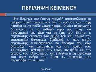 ΠΕΡΙΛΗΨΗ ΚΕΙΜΕΝΟΥ 
Στο διήγημα του Γιάννη Μαγκλή αποτυπώνεται το 
ανθρωπιστικό πνεύμα του. Με το σούρουπο, η μάχη 
κοπάζει και το πεδίο μάχης ηρεμεί. Ο νέος στρατιώτης 
δροσίζεται με το καθαρό νερό της πηγής και 
ευγνωμονεί τον Θεό για τη ζωή του. Έπειτα, ο 
στρατιώτης συναντά τον εχθρό του και, τελικά τον 
τραυματίζει θανάσιμα. Σταδιακά, ο νέος αυτός 
στρατιώτης συνειδητοποιεί το έγκλημα που είχε 
διαπράξει και μετανιώνει για την πράξη του. 
Ταυτόχρονα, αντικρίζει τον πόνο, τον φόβο και την 
απορία του πληγωμένου και εκδηλώνει τη μετάνοιά 
του στον εχθρό του. Αυτά, εν συντομία μας 
περιγράφει το κείμενο. 
ΟΜΑΔΑ Α’ 
 