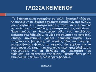 ΓΛΩΣΣΑ ΚΕΙΜΕΝΟΥ 
Το διήγημα είναι γραμμένο σε απλή, δημοτική γλώσσα. 
Απουσιάζουν τα ιδιαίτερα χαρακτηριστικά των προσώπων, 
για να δηλωθεί η ιδιότητά τους ως στρατιωτών, πίσω από 
την πολεμική αυτή ανάγκη, η ιδιότητά τους ως ανθρώπων. 
Παρατηρούμε το λειτουργικό ρόλο των αντιθέσεων 
ανάμεσα στις λέξεις(π.χ. «ο νέος στρατιώτης»-«ο οχτρός»). 
Επίσης, συναντούμε ζωηρές προσωποποιήσεις των 
στοιχείων της φύσης(π.χ. «Ο μεγάλος ήλιος που ολημερίς 
τσουρουφλούσε φίλους και οχτρούς είχε γυρίσει πια να 
ξεκουραστεί»), χρήση των υποκοριστικών «μια φλεβίτσα», 
«γουρνίτσα», για να δηλώσει την οικειότητα του 
ανθρώπου με τα στοιχεία της φύσης. Έμφαση δίνει με τις 
επαναλήψεις λέξεων ή ολόκληρων φράσεων. 
ΟΜΑΔΑ Α’ 
 