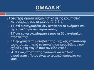 ΟΜΑΔΑ Β’ 
Η δεύτερη ομάδα ασχολήθηκε με τις ερωτήσεις 
κατανόησης του κειμένου.(1,2,3,4) 
 1.Γιατί ο συγγραφέας δεν αναφέρει τα ονόματα και 
την εθνικότητα των στρατιωτών; 
 2.Ποια κοινά γνωρίσματα έχουν οι δύο αντίπαλοι 
στρατιώτες; 
 3.Περιγράψτε τη μεταβολή της ψυχικής κατάστασης 
του στρατιώτη από τη στιγμή που πυροβόλησε τον 
εχθρό ως τη στιγμή που τον είδε νεκρό . 
 4. Ο ένας στρατιώτης σκοτώνει και ο άλλος 
σκοτώνεται . Ποιος είναι το τραγικό πρόσωπο και 
γιατί; 
 