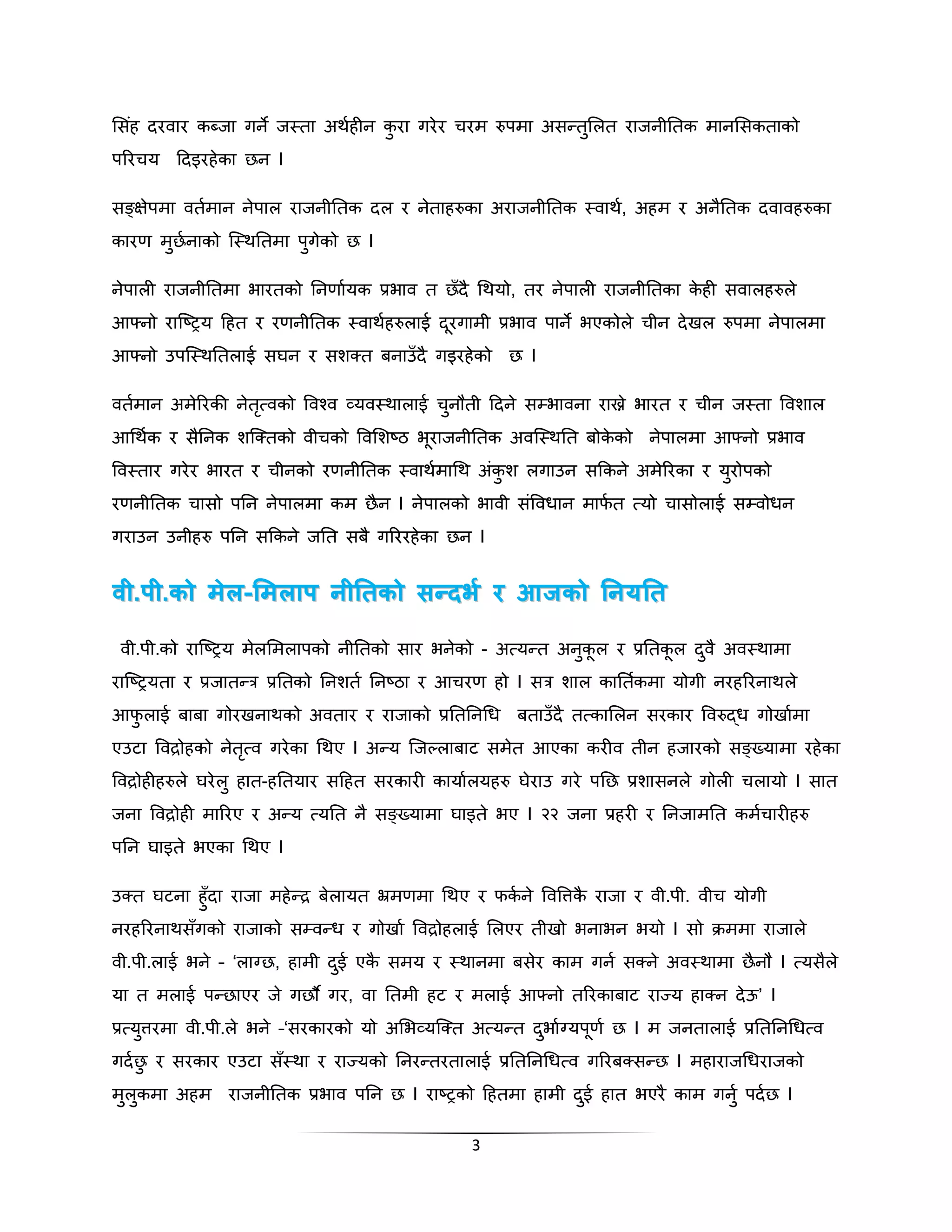 भसहं िरवार कब्जा गने जस्ता अथहकीन कुरा गरेर चरम रुपमा असन्तभुलत राजनीनतक मानभसकताको 
पररचय दिइरहेका छन I 
सङ्ग्क्षेपमा वतकमान नेपाल राजनीनतक िल र नेताहरुका अराजनीनतक स्वाथक, अहम र अनैनतक िवावहरुका 
कारण मुछकनाको स्स्थनतमा पुगेको छ I 
नेपाली राजनीनतमा िारतको ननणाकयक प्रिाव त छँिै गथयो, तर नेपाली राजनीनतका केही सवालहरुले 
आफ्नो रास्ष्िय दहत र रणनीनतक स्वाथहकरुलाई िरूगामी प्रिाव पाने िएकोले चीन िेखल रुपमा नेपालमा 
आफ्नो उपस्स्थनतलाई सिन र सशक्त बनाउँिै गइरहेको छ I 
वतकमान अमेररकी नेतृत्वको पवश्व व्यवस्थालाई चुनौती दिने सम्िावना राख्ने िारत र चीन जस्ता पवशाल 
आगथकक र सैननक शस्क्तको वीचको पवभशष्ठ िूराजनीनतक अवस्स्थनत बोकेको नेपालमा आफ्नो प्रिाव 
पवस्तार गरेर िारत र चीनको रणनीनतक स्वाथकमागथ अंकुश लगाउन सक्रकने अमेररका र युरोपको 
रणनीनतक चासो पनन नेपालमा कम छैन I नेपालको िावी संपवधान माफकत त्यो चासोलाई सम्वोधन 
गराउन उनीहरु पनन सक्रकने जनत सबै गरररहेका छन I 
ववीी..पपीी..ककोो ममेलेल-भभममललाापप ििीीननििककोो ससन्त्न्त्ददभभ ि िरर आआजजककोो ननििययननिि 
वी.पी.को रास्ष्िय मलेभमलापको नीनतको सार िनेको - अत्यन्त अनकुूल र प्रनतकूल िवु ैअवस्थामा 
रास्ष्ियता र प्रजातन्त्र प्रनतको ननशत कननष्ठा र आचरण हो I सत्र शाल कानतककमा योगी नरहररनाथले 
आफुलाई बाबा गोरखनाथको अवतार र राजाको प्रनतननगध बताउँिै तत्काभलन सरकार पवरुद्ध गोखाकमा 
एउटा पवद्रोहको नेतृत्व गरेका गथए I अन्य स्जल्लाबाट समेत आएका करीव तीन हजारको सङ्ग्तयामा रहेका 
पवद्रोहीहरुले िरेलु हात-हनतयार सदहत सरकारी कायाकलयहरु िेराउ गरे पनछ प्रशासनले गोली चलायो I सात 
जना पवद्रोही माररए र अन्य त्यनत नै सङ्ग्तयामा िाइते िए I २२ जना प्रहरी र ननजामनत कमकचारीहरु 
पनन िाइते िएका गथए I 
उक्त िटना हुँिा राजा महेन्द्र बेलायत भ्रमणमा गथए र फककने पवपत्तकै राजा र वी.पी. वीच योगी 
नरहररनाथसँगको राजाको सम्वन्ध र गोखाक पवद्रोहलाई भलएर तीखो िनािन ियो I सो िममा राजाले 
वी.पी.लाई िने – ‘लाग्छ, हामी िईु एकै समय र स्थानमा बसेर काम गन कसक्ने अवस्थामा छैनौ I त्यसलैे 
या त मलाई पन्छाएर जे गछौ गर, वा नतमी हट र मलाई आफ्नो तररकाबाट राज्य हाक्न िेऊ’ I 
प्रत्यत्तुरमा वी.पी.ले िने –‘सरकारको यो अभिव्यस्क्त अत्यन्त ििुाकग्यपणू कछ I म जनतालाई प्रनतननगधत्व 
गिकछु र सरकार एउटा सँस्था र राज्यको ननरन्तरतालाई प्रनतननगधत्व गररबक्सन्छ I महाराजगधराजको 
मलुकुमा अहम राजनीनतक प्रिाव पनन छ I राष्िको दहतमा हामी िईु हात िएरै काम गन ुकपिकछ I 
3 
 