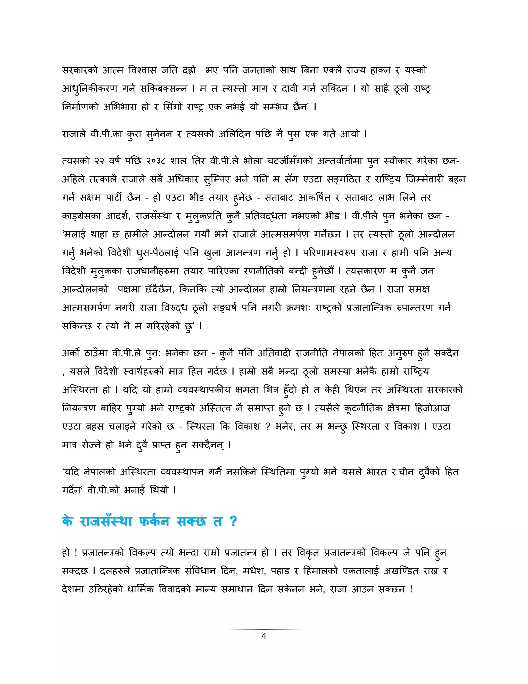 सरकारको आत्म पवश्वास जनत िह्रो िए पनन जनताको साथ बबना एक्लै राज्य हाक्न र यस्को 
आधुननकीकरण गनक सक्रकबक्सन्न I म त त्यस्तो माग र िावी गनक सस्क्िन I यो साह्रै ठूलो राष्ि 
ननमाकणको अभििारा हो र भसगंो राष्ि एक निई यो सम्िव छैन’ I 
राजाले वी.पी.का कुरा सुनेनन र त्यसको अभलदिन पनछ नै पुस एक गते आयो I 
त्यसको २२ वषक पनछ २०३८ शाल नतर वी.पी.ले िोला चटजीसँगको अन्तवाकताकमा पुन स्वीकार गरेका छन- 
अदहले तत्कालै राजाले सबै अगधकार सुस्म्पए िने पनन म सँग एउटा सङ्ग्गदठत र रास्ष्िय स्जम्मेवारी बहन 
गनक सक्षम पाटी छैन – हो एउटा िीड तयार हुनेछ – सत्ताबाट आकपषकत र सत्ताबाट लाि भलने तर 
काङ्ग्रेसका आिशक, राजसँस्था र मुलुकप्रनत कुनै प्रनतवद्धता निएको िीड I वी.पीले पुन िनेका छन – 
‘मलाई थाहा छ हामीले आन्िोलन गयौं िने राजाले आत्मसमपकण गनेछन I तर त्यस्तो ठूलो आन्िोलन 
गनुक िनेको पविेशी िुस-पैठलाई पनन खुला आमन्त्रण गनुक हो I पररणामस्वरूप राजा र हामी पनन अन्य 
पविेशी मुलुकका राजधानीहरुमा तयार पाररएका रणनीनतको बन्िी हुनेछौं I त्यसकारण म कुनै जन 
आन्िोलनको पक्षमा छँिैछैन, क्रकनक्रक त्यो आन्िोलन हाम्रो ननयन्त्रणमा रहने छैन I राजा समक्ष 
आत्मसमपकण नगरी राजा पवरुद्ध ठूलो सङ्ग्िषक पनन नगरी िमशः राष्िको प्रजातास्न्त्रक रुपान्तरण गनक 
सक्रकन्छ र त्यो नै म गरररहेको छु’ I 
अको ठाउँमा वी.पी.ले पुन: िनेका छन – कुनै पनन अनतवािी राजनीनत नेपालको दहत अनुरुप हुनै सक्िैन 
, यसले पविेशी स्वाथकहरुको मात्र दहत गिकछ I हाम्रो सबै िन्िा ठूलो समस्या िनेकै हाम्रो रास्ष्िय 
अस्स्थरता हो I यदि यो हाम्रो व्यवस्थापकीय क्षमता भित्र हुँिो हो त केही गथएन तर अस्स्थरता सरकारको 
ननयन्त्रण बादहर पुग्यो िने राष्िको अस्स्तत्व नै समाप्त हुने छ I त्यसैले कूटनीनतक क्षेत्रमा दहजोआज 
एउटा बहस चलाइने गरेको छ – स्स्थरता क्रक पवकाश ? िनेर, तर म िन्छु स्स्थरता र पवकाश I एउटा 
मात्र रोज्न ेहो िने िवु ैप्राप्त हुन सक्िैनन ्I 
‘यदि नेपालको अस्स्थरता व्यवस्थापन गन नै नसक्रकने स्स्थनतमा पग्ुयो िने यसले िारत र चीन िवुकैो दहत 
गिनै न’ वी.पी.को िनाई गथयो I 
ककेे ररााजजससँस्ँस्थथाा फफककिििि ससततछछ िि ?? 
हो ! प्रजातन्त्रको पवकल्प त्यो िन्िा राम्रो प्रजातन्त्र हो I तर पवकृत प्रजातन्त्रको पवकल्प जे पनन हुन 
सक्िछ I िलहरुले प्रजातास्न्त्रक संपवधान दिन, मधेश, पहाड र दहमालको एकतालाई अखस्ण्डत राख्न र 
िेशमा उदठरहेको धाभमकक पववािको मान्य समाधान दिन सकेनन िने, राजा आउन सक्छन ! 
4 
 