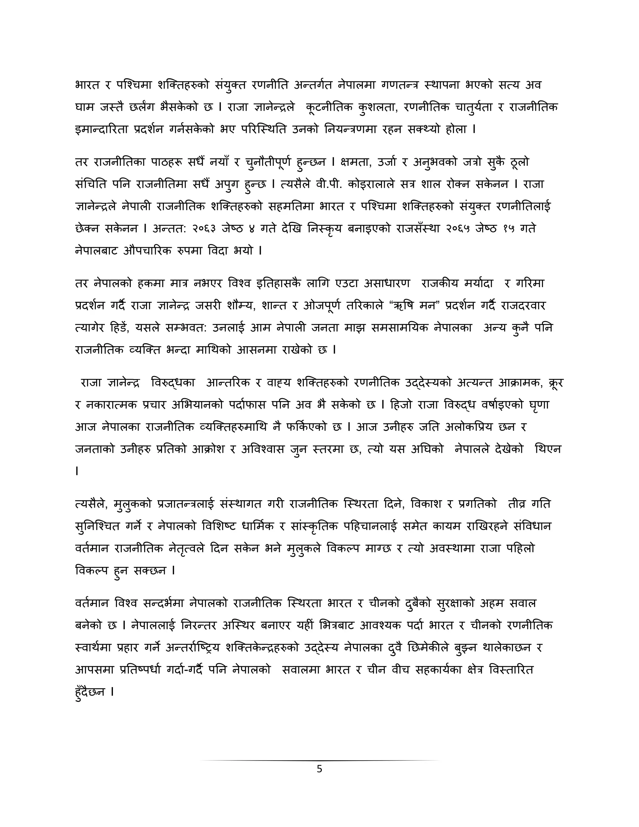 िारत र पस्श्चमा शस्क्तहरुको संयुक्त रणनीनत अन्तगकत नेपालमा गणतन्त्र स्थापना िएको सत्य अव 
िाम जस्तै छलंग िैसकेको छ I राजा ज्ञानेन्द्रले कूटनीनतक कुशलता, रणनीनतक चातुयकता र राजनीनतक 
इमान्िाररता प्रिशकन गनकसकेको िए पररस्स्थनत उनको ननयन्त्रणमा रहन सक््यो होला I 
तर राजनीनतका पाठहरू सधैं नयाँ र चुनौतीपूणक हुन्छन I क्षमता, उजाक र अनुिवको जत्रो सुकै ठूलो 
संगचनत पनन राजनीनतमा सधैं अपुग हुन्छ I त्यसैले वी.पी. कोइरालाले सत्र शाल रोक्न सकेनन I राजा 
ज्ञानेन्द्रले नेपाली राजनीनतक शस्क्तहरुको सहमनतमा िारत र पस्श्चमा शस्क्तहरुको संयुक्त रणनीनतलाई 
छेक्न सकेनन I अन्तत: २०६३ जेष्ठ ४ गते िेखख ननस्कृय बनाइएको राजसँस्था २०६५ जेष्ठ १५ गते 
नेपालबाट औपचाररक रुपमा पविा ियो I 
तर नेपालको हकमा मात्र निएर पवश्व इनतहासकै लागग एउटा असाधारण राजकीय मयाकिा र गररमा 
प्रिशकन गिनै  राजा ज्ञानेन्द्र जसरी शौम्य, शान्त र ओजपूणक तररकाले “ऋपष मन” प्रिशकन गिनै  राजिरवार 
त्यागेर दहडें, यसले सम्िवत: उनलाई आम नेपाली जनता माझ समसामनयक नेपालका अन्य कुनै पनन 
राजनीनतक व्यस्क्त िन्िा मागथको आसनमा राखेको छ I 
राजा ज्ञानेन्द्र पवरुद्धका आन्तररक र वाह्य शस्क्तहरुको रणनीनतक उद्िेस्यको अत्यन्त आिामक, िूर 
र नकारात्मक प्रचार अभियानको पिाकफास पनन अव िै सकेको छ I दहजो राजा पवरुद्ध वषाकइएको िृणा 
आज नेपालका राजनीनतक व्यस्क्तहरुमागथ नै फक्रककएको छ I आज उनीहरु जनत अलोकपप्रय छन र 
जनताको उनीहरु प्रनतको आिोश र अपवश्वास जुन स्तरमा छ, त्यो यस अनिको नेपालले िेखेको गथएन 
I 
त्यसैले, मुलुकको प्रजातन्त्रलाई संस्थागत गरी राजनीनतक स्स्थरता दिने, पवकाश र प्रगनतको तीव्र गनत 
सुननस्श्चत गने र नेपालको पवभशष्ट धाभमकक र सांस्कृनतक पदहचानलाई समेत कायम राखखरहने संपवधान 
वतकमान राजनीनतक नेतृत्वले दिन सकेन िने मुलुकले पवकल्प माग्छ र त्यो अवस्थामा राजा पदहलो 
पवकल्प हुन सक्छन I 
वतकमान पवश्व सन्ििमका नपेालको राजनीनतक स्स्थरता िारत र चीनको िबुकैो सरुक्षाको अहम सवाल 
बनेको छ I नेपाललाई ननरन्तर अस्स्थर बनाएर यहीं भित्रबाट आवश्यक पिाक िारत र चीनको रणनीनतक 
स्वाथमका प्रहार गने अन्तराकस्ष्िय शस्क्तकेन्द्रहरुको उद्िेस्य नेपालका िवु ैनछमेकील ेबझ्ुन थालेकाछन र 
आपसमा प्रनतष्पधाक गिाक-गिनै  पनन नेपालको सवालमा िारत र चीन वीच सहकायकका क्षेत्र पवस्ताररत 
हुँिैछन I 
5 
 