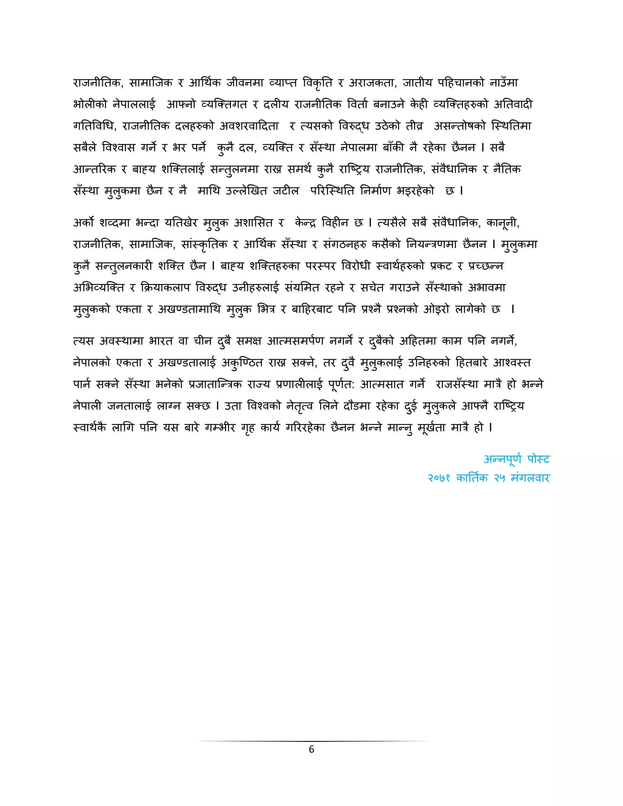 राजनीनतक, सामास्जक र आगथकक जीवनमा व्याप्त पवकृनत र अराजकता, जातीय पदहचानको नाउँमा 
िोलीको नेपाललाई आफ्नो व्यस्क्तगत र िलीय राजनीनतक पवताक बनाउने केही व्यस्क्तहरुको अनतवािी 
गनतपवगध, राजनीनतक िलहरुको अवशरवादिता र त्यसको पवरुद्ध उठेको तीव्र असन्तोषको स्स्थनतमा 
सबैले पवश्वास गने र िर पने कुनै िल, व्यस्क्त र सँस्था नेपालमा बाँकी नै रहेका छैनन I सबै 
आन्तररक र बाह्य शस्क्तलाई सन्तुलनमा राख्न समथक कुनै रास्ष्िय राजनीनतक, संवैधाननक र नैनतक 
सँस्था मुलुकमा छैन र नै मागथ उल्लेखखत जटील पररस्स्थनत ननमाकण िइरहेको छ I 
अको शव्िमा िन्िा यनतखेर मुलुक अशाभसत र केन्द्र पवहीन छ I त्यसैले सबै संवैधाननक, कानूनी, 
राजनीनतक, सामास्जक, सांस्कृनतक र आगथकक सँस्था र संगठनहरु कसैको ननयन्त्रणमा छैनन I मुलुकमा 
कुनै सन्तुलनकारी शस्क्त छैन I बाह्य शस्क्तहरुका परस्पर पवरोधी स्वाथकहरुको प्रकट र प्रच्छन्न 
अभिव्यस्क्त र क्रियाकलाप पवरुद्ध उनीहरुलाई संयभमत रहने र सचेत गराउने सँस्थाको अिावमा 
मुलुकको एकता र अखण्डतामागथ मुलुक भित्र र बादहरबाट पनन प्रश्नै प्रश्नको ओइरो लागेको छ I 
त्यस अवस्थामा िारत वा चीन िबु ैसमक्ष आत्मसमपणक नगने र िबुकैो अदहतमा काम पनन नगने, 
नेपालको एकता र अखण्डतालाई अकुस्ण्ठत राख्न सक्ने, तर िवु ैमलुकुलाई उननहरुको दहतबारे आश्वस्त 
पानक सक्ने सँस्था िनेको प्रजातास्न्त्रक राज्य प्रणालीलाई पूणकत: आत्मसात गने राजसँस्था मात्रै हो िन्ने 
नेपाली जनतालाई लाग्न सक्छ I उता पवश्वको नेतत्ृव भलने िौडमा रहेका िईु मलुकुले आफ्न ैरास्ष्िय 
स्वाथककै लागग पनन यस बारे गम्िीर गृह कायक गरररहेका छैनन िन्ने मान्नु मूखकता मात्रै हो I 
6 
अन्नपूणक पोस्ट 
२०७१ कानतकक २५ मगंलवार 
