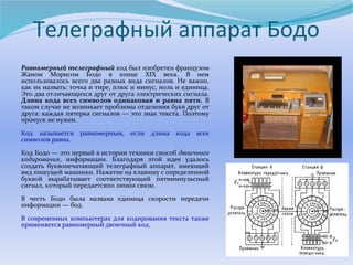 Телеграфный аппарат Бодо 
Равномерный телеграфный код был изобретен французом 
Жаном Морисом Бодо в конце XIX века. В нем 
использовалось всего два разных вида сигналов. Не важно, 
как их назвать: точка и тире, плюс и минус, ноль и единица. 
Это два отличающихся друг от друга электрических сигнала. 
Длина кода всех символов одинаковая и равна пяти. В 
таком случае не возникает проблемы отделения букв друг от 
друга: каждая пятерка сигналов — это знак текста. Поэтому 
пропуск не нужен. 
Код называется равномерным, если длина кода всех 
символов равна. 
Код Бодо — это первый в истории техники способ двоичного 
кодирования, информации. Благодаря этой идее удалось 
создать буквопечатающий телеграфный аппарат, имеющий 
вид пишущей машинки. Нажатие на клавишу с определенной 
буквой вырабатывает соответствующий пятиимпульсный 
сигнал, который передаетсяпо линии связи. 
В честь Бодо была названа единица скорости передачи 
информации — бод. 
В современных компьютерах для кодирования текста также 
применяется равномерный двоичный код. 
 